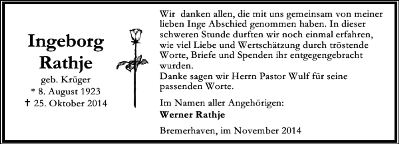 <p>Ingeborg<br />Rathje</p><p>geb. Krüger<br />* 8. August 1923<br />25. Oktober 2014</p><p>Wir danken allen, die mit uns gemeinsam von meiner<br />lieben Inge Abschied genommen haben. In dieser<br />schweren Stunde durften wir noch einmal erfahren,<br />wie viel Liebe und Wertschätzung durch tröstende<br />Worte, Briefe und Spenden ihr entgegengebracht<br />wurden.<br />Danke sagen wir Herrn Pastor Wulf für seine<br />passenden Worte.<br />Im Namen aller Angehörigen:<br />Werner Rathje<br />Bremerhaven, im November 2014</p>