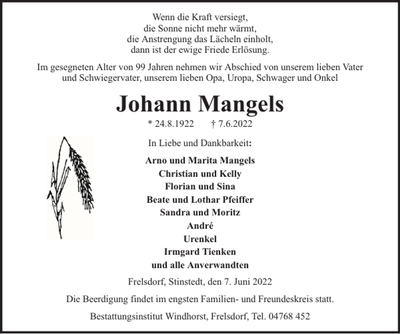 <p>Wenn die Kraft versiegt,<br />die Sonne nicht mehr wärmt,<br />die Anstrengung das Lächeln einholt,<br />dann ist der ewige Friede Erlösung.<br />Im gesegneten Alter von 99 Jahren nehmen wir Abschied von unserem lieben Vater<br />und Schwiegervater, unserem lieben Opa, Uropa, Schwager und Onkel</p><p>Johann Mangels<br />* 24.8.1922</p><p>† 7.6.2022</p><p>In Liebe und Dankbarkeit:<br />Arno und Marita Mangels<br />Christian und Kelly<br />Florian und Sina<br />Beate und Lothar Pfeiffer<br />Sandra und Moritz<br />André<br />Urenkel<br />Irmgard Tienken<br />und alle Anverwandten<br />Frelsdorf, Stinstedt, den 7. Juni 2022<br />Die Beerdigung findet im engsten Familien- und Freundeskreis statt.<br />Bestattungsinstitut Windhorst, Frelsdorf, Tel. 04768 452</p>