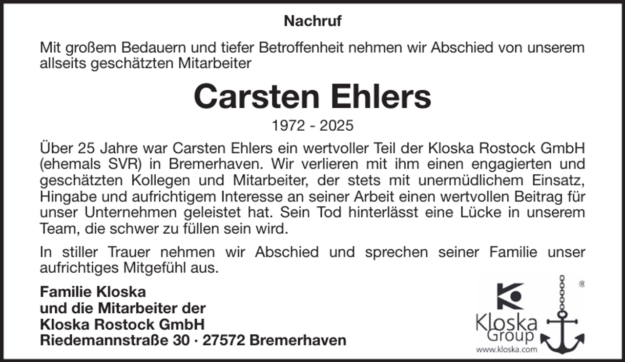 <p>Nachruf<br />Mit großem Bedauern und tiefer Betroffenheit nehmen wir Abschied von unserem<br />allseits geschätzten Mitarbeiter</p><p>Carsten Ehlers<br />1972 - 2025<br />Über 25 Jahre war Carsten Ehlers ein wertvoller Teil der Kloska Rostock GmbH<br />(ehemals SVR) in Bremerhaven. Wir verlieren mit ihm einen engagierten und<br />geschätzten Kollegen und Mitarbeiter, der stets mit unermüdlichem Einsatz,<br />Hingabe und aufrichtigem Interesse an seiner Arbeit einen wertvollen Beitrag für<br />unser Unternehmen geleistet hat. Sein Tod hinterlässt eine Lücke in unserem<br />Team, die schwer zu füllen sein wird.<br />In stiller Trauer nehmen wir Abschied und sprechen seiner Familie unser<br />aufrichtiges Mitgefühl aus.<br />Familie Kloska<br />und die Mitarbeiter der<br />Kloska Rostock GmbH<br />Riedemannstraße 30 · 27572 Bremerhaven</p>