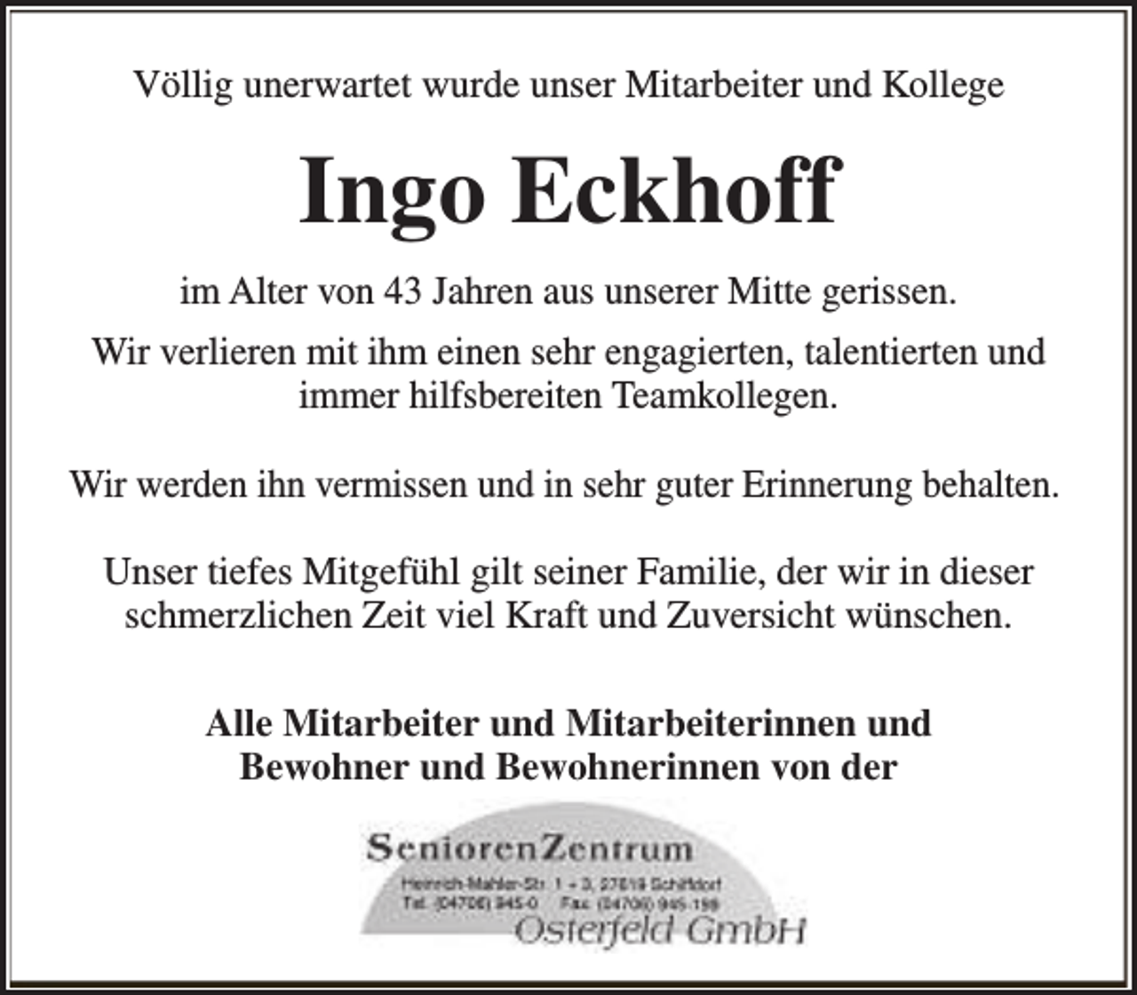<p>Völlig unerwartet wurde unser Mitarbeiter und Kollege</p><p>Ingo Eckhoff<br />im Alter von 43 Jahren aus unserer Mitte gerissen.<br />Wir verlieren mit ihm einen sehr engagierten, talentierten und<br />immer hilfsbereiten Teamkollegen.<br />Wir werden ihn vermissen und in sehr guter Erinnerung behalten.<br />Unser tiefes Mitgefühl gilt seiner Familie, der wir in dieser<br />schmerzlichen Zeit viel Kraft und Zuversicht wünschen.<br />Alle Mitarbeiter und Mitarbeiterinnen und<br />Bewohner und Bewohnerinnen von der</p>