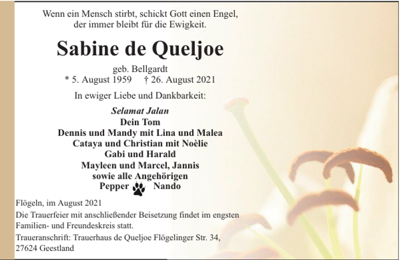 <p>Wenn ein Mensch stirbt, schickt Gott einen Engel,<br />der immer bleibt für die Ewigkeit.</p><p>Sabine de Queljoe<br />geb. Bellgardt<br />* 5. August 1959 † 26. August 2021<br />In ewiger Liebe und Dankbarkeit:<br />Selamat Jalan<br />Dein Tom<br />Dennis und Mandy mit Lina und Malea<br />Cataya und Christian mit Noèlie<br />Gabi und Harald<br />Mayleen und Marcel, Jannis<br />sowie alle Angehörigen<br />Pepper<br />Nando<br />Flögeln, im August 2021<br />Die Trauerfeier mit anschließender Beisetzung findet im engsten<br />Familien- und Freundeskreis statt.<br />Traueranschrift: Trauerhaus de Queljoe Flögelinger Str. 34,<br />27624 Geestland</p>