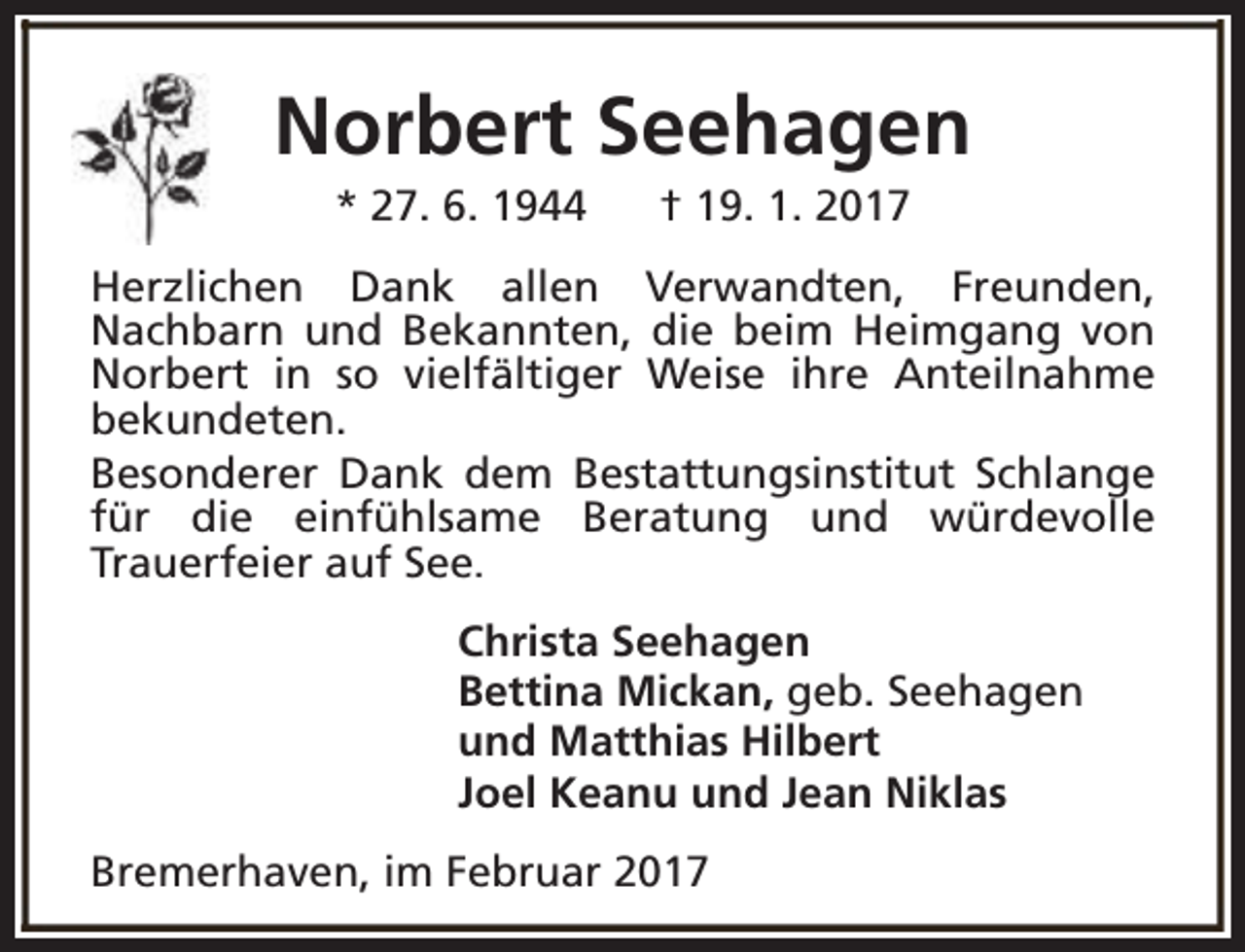 <p>Norbert Seehagen<br />* 27. 6. 1944</p><p>† 19. 1. 2017</p><p>Herzlichen Dank allen Verwandten, Freunden,<br />Nachbarn und Bekannten, die beim Heimgang von<br />Norbert in so vielfältiger Weise ihre Anteilnahme<br />bekundeten.<br />Besonderer Dank dem Bestattungsinstitut Schlange<br />für die einfühlsame Beratung und würdevolle<br />Trauerfeier auf See.<br />Christa Seehagen<br />Bettina Mickan, geb. Seehagen<br />und Matthias Hilbert<br />Joel Keanu und Jean Niklas<br />Bremerhaven, im Februar 2017</p>
