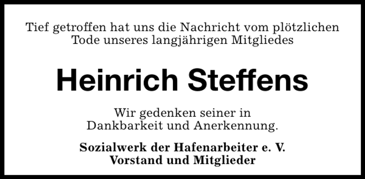 <p>Tief getroffen hat uns die Nachricht vom plötzlichen<br />Tode unseres langjährigen Mitgliedes</p><p>Heinrich Steffens<br />Wir gedenken seiner in<br />Dankbarkeit und Anerkennung.<br />Sozialwerk der Hafenarbeiter e. V.<br />Vorstand und Mitglieder</p>