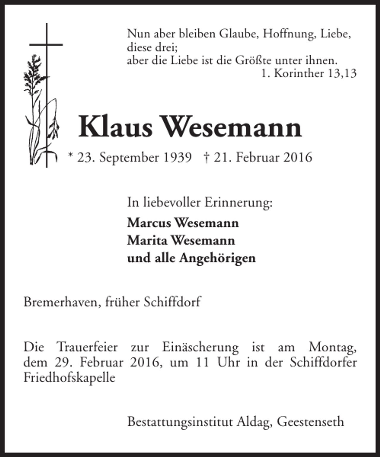 <p>Nun aber bleiben Glaube, Hoffnung, Liebe,<br />diese drei;<br />aber die Liebe ist die Größte unter ihnen.<br />1. Korinther 13,13</p><p>Klaus Wesemann<br />* 23. September 1939 † 21. Februar 2016<br />In liebevoller Erinnerung:<br />Marcus Wesemann<br />Marita Wesemann<br />und alle Angehörigen<br />Bremerhaven, früher Schiffdorf<br />Die Trauerfeier zur Einäscherung ist am Montag,<br />dem 29. Februar 2016, um 11 Uhr in der Schiffdorfer<br />Friedhofskapelle<br />Bestattungsinstitut Aldag, Geestenseth</p>