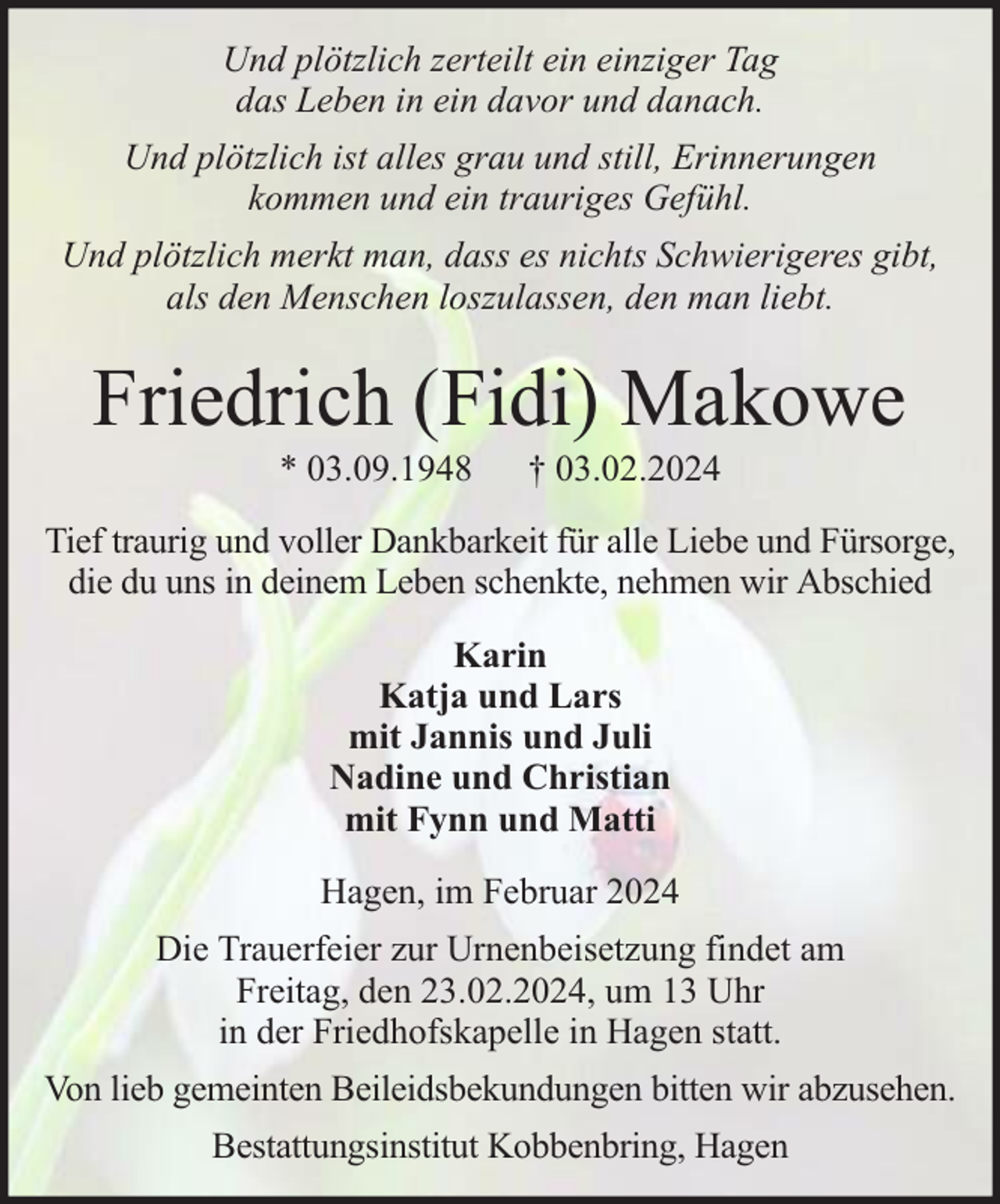 <p>Und plötzlich zerteilt ein einziger Tag<br />das Leben in ein davor und danach.<br />Und plötzlich ist alles grau und still, Erinnerungen<br />kommen und ein trauriges Gefühl.<br />Und plötzlich merkt man, dass es nichts Schwierigeres gibt,<br />als den Menschen loszulassen, den man liebt.</p><p>Friedrich (Fidi) Makowe<br />* 03.09.1948</p><p>† 03.02.2024</p><p>Tief traurig und voller Dankbarkeit für alle Liebe und Fürsorge,<br />die du uns in deinem Leben schenkte, nehmen wir Abschied<br />Karin<br />Katja und Lars<br />mit Jannis und Juli<br />Nadine und Christian<br />mit Fynn und Matti<br />Hagen, im Februar 2024<br />Die Trauerfeier zur Urnenbeisetzung findet am<br />Freitag, den 23.02.2024, um 13 Uhr<br />in der Friedhofskapelle in Hagen statt.<br />Von lieb gemeinten Beileidsbekundungen bitten wir abzusehen.<br />Bestattungsinstitut Kobbenbring, Hagen</p>