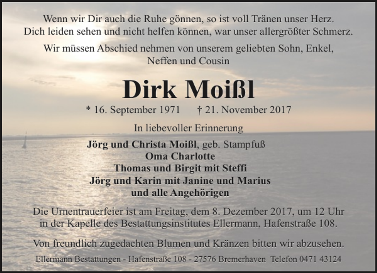 <p>Wenn wir Dir auch die Ruhe gönnen, so ist voll Tränen unser Herz.<br />Dich leiden sehen und nicht helfen können, war unser allergrößter Schmerz.<br />Wir müssen Abschied nehmen von unserem geliebten Sohn, Enkel,<br />Neffen und Cousin</p><p>Dirk Moißl</p><p>* 16. September 1971</p><p>† 21. November 2017</p><p>In liebevoller Erinnerung<br />Jörg und Christa Moißl, geb. Stampfuß<br />Oma Charlotte<br />Thomas und Birgit mit Steffi<br />Jörg und Karin mit Janine und Marius<br />und alle Angehörigen<br />Die Urnentrauerfeier ist am Freitag, dem 8. Dezember 2017, um 12 Uhr<br />in der Kapelle des Bestattungsinstitutes Ellermann, Hafenstraße 108.<br />Von freundlich zugedachten Blumen und Kränzen bitten wir abzusehen.<br />Ellermann Bestattungen - Hafenstraße 108 - 27576 Bremerhaven Telefon 0471 43124</p>