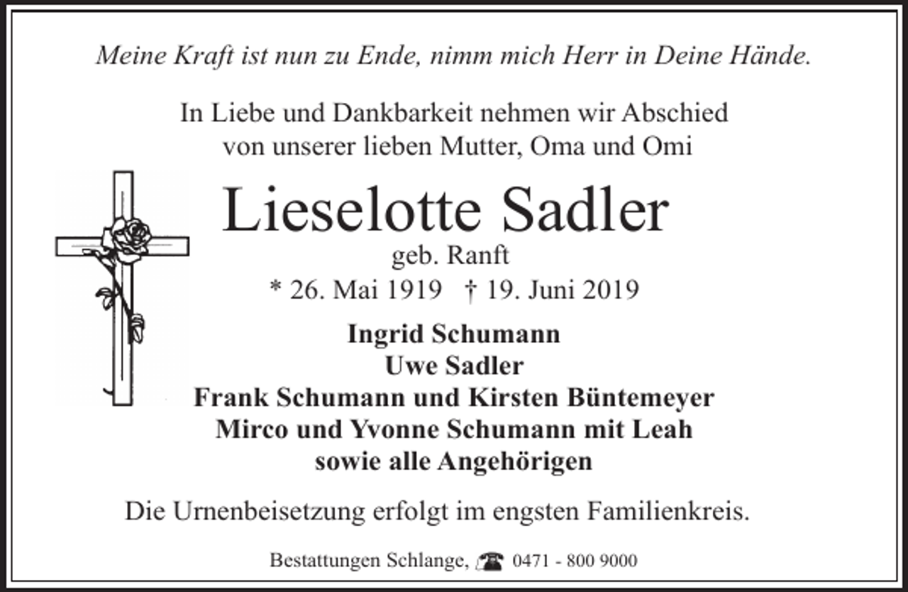 <p>Meine Kraft ist nun zu Ende, nimm mich Herr in Deine Hände.<br />In Liebe und Dankbarkeit nehmen wir Abschied<br />von unserer lieben Mutter, Oma und Omi</p><p>Lieselotte Sadler<br />geb. Ranft<br />* 26. Mai 1919 † 19. Juni 2019</p><p>Ingrid Schumann<br />Uwe Sadler<br />Frank Schumann und Kirsten Büntemeyer<br />Mirco und Yvonne Schumann mit Leah<br />sowie alle Angehörigen<br />Die Urnenbeisetzung erfolgt im engsten Familienkreis.<br />Bestattungen Schlange,</p><p>0471 - 800 9000</p>