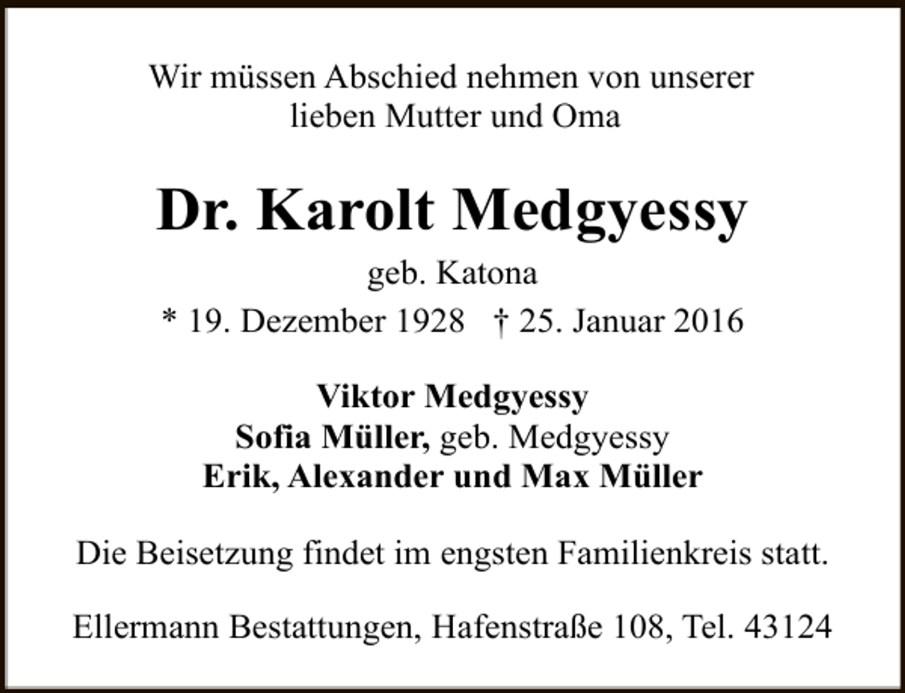 <p>Wir müssen Abschied nehmen von unserer<br />lieben Mutter und Oma</p><p>Dr. Karolt Medgyessy<br />geb. Katona<br />* 19. Dezember 1928 † 25. Januar 2016<br />Viktor Medgyessy<br />Sofia Müller, geb. Medgyessy<br />Erik, Alexander und Max Müller<br />Die Beisetzung findet im engsten Familienkreis statt.<br />Ellermann Bestattungen, Hafenstraße 108, Tel. 43124</p>