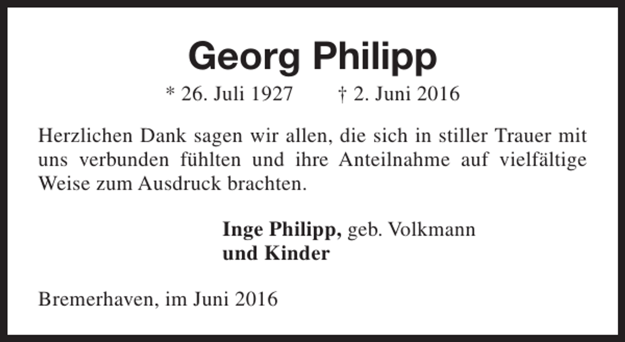<p>Georg Philipp</p><p>* 26. Juli 1927</p><p>† 2. Juni 2016</p><p>Herzlichen Dank sagen wir allen, die sich in stiller Trauer mit<br />uns verbunden fühlten und ihre Anteilnahme auf vielfältige<br />Weise zum Ausdruck brachten.<br />Inge Philipp, geb. Volkmann<br />und Kinder<br />Bremerhaven, im Juni 2016</p>