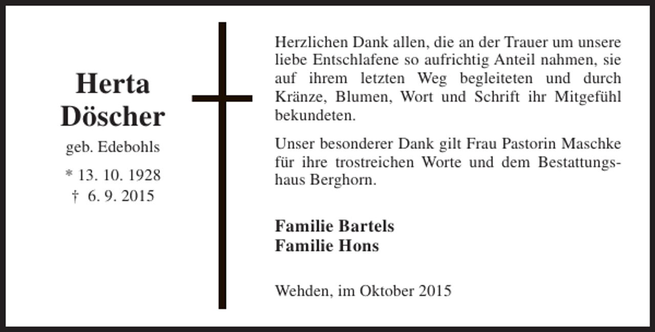 <p>Herta<br />Döscher<br />geb. Edebohls</p><p>* 13. 10. 1928<br />† 6. 9. 2015</p><p>Herzlichen Dank allen, die an der Trauer um unsere<br />liebe Entschlafene so aufrichtig Anteil nahmen, sie<br />auf ihrem letzten Weg begleiteten und durch<br />Kränze, Blumen, Wort und Schrift ihr Mitgefühl<br />bekundeten.<br />Unser besonderer Dank gilt Frau Pastorin Maschke<br />für ihre trostreichen Worte und dem Bestattungshaus Berghorn.</p><p>Familie Bartels<br />Familie Hons<br />Wehden, im Oktober 2015</p>