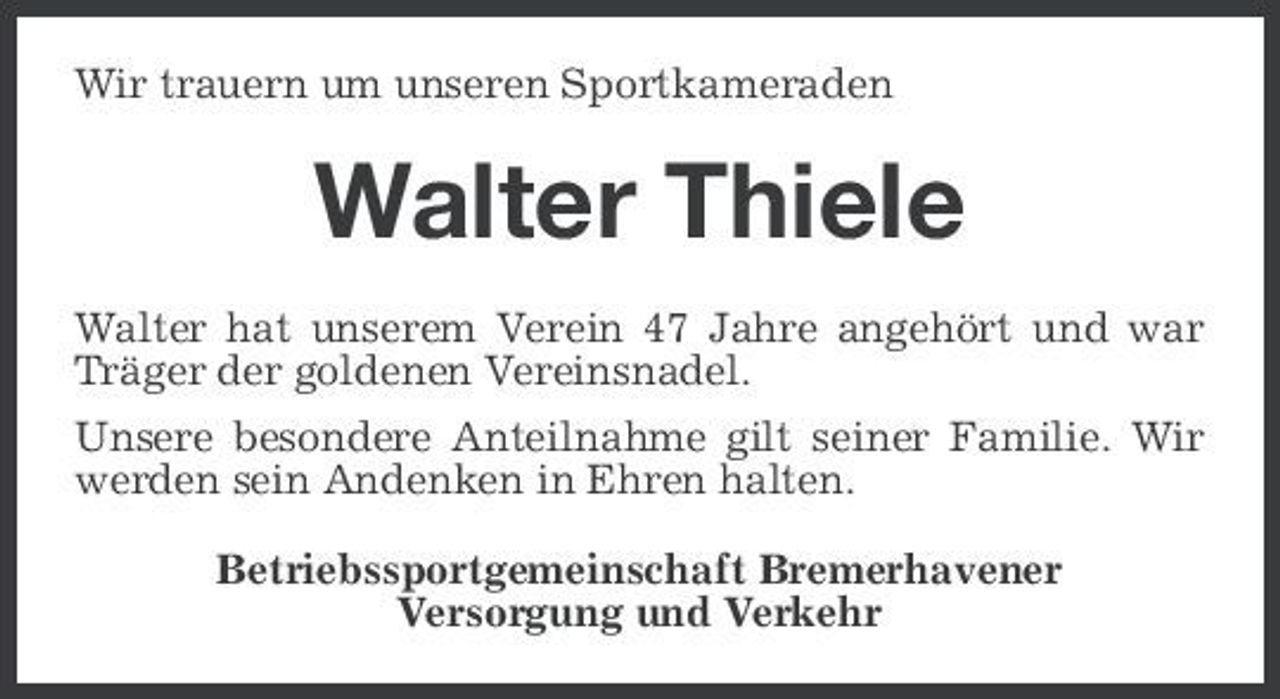 <p>Wir trauern um unseren Sportkameraden</p><p>Walter Thiele<br />Walter hat unserem Verein 47 Jahre angehört und war Träger der goldenen Vereinsnadel. Unsere besondere Anteilnahme gilt seiner Familie. Wir werden sein Andenken in Ehren halten. Betriebssportgemeinschaft Bremerhavener Versorgung und Verkehr</p>