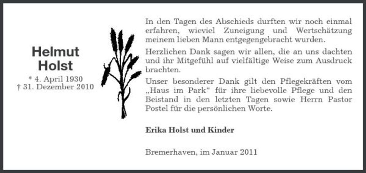 <p>Helmut Holst<br />* 4. April 1930 † 31. Dezember 2010</p><p>In den Tagen des Abschieds durften wir noch einmal erfahren, wieviel Zuneigung und Wertschätzung meinem lieben Mann entgegengebracht wurden. Herzlichen Dank sagen wir allen, die an uns dachten und ihr Mitgefühl auf vielfältige Weise zum Ausdruck brachten. Unser besonderer Dank gilt den Pflegekräften vom „Haus im Park“ für ihre liebevolle Pflege und den Beistand in den letzten Tagen sowie Herrn Pastor Postel für die persönlichen Worte. Erika Holst und Kinder Bremerhaven, im Januar 2011</p>