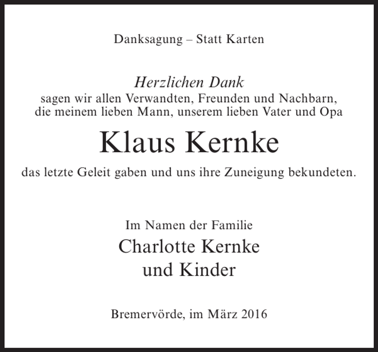 <p>Danksagung – Statt Karten</p><p>Herzlichen Dank</p><p>sagen wir allen Verwandten, Freunden und Nachbarn,<br />die meinem lieben Mann, unserem lieben Vater und Opa</p><p>Klaus Kernke<br />das letzte Geleit gaben und uns ihre Zuneigung bekundeten.</p><p>Im Namen der Familie</p><p>Charlotte Kernke<br />und Kinder<br />Bremervörde, im März 2016</p>