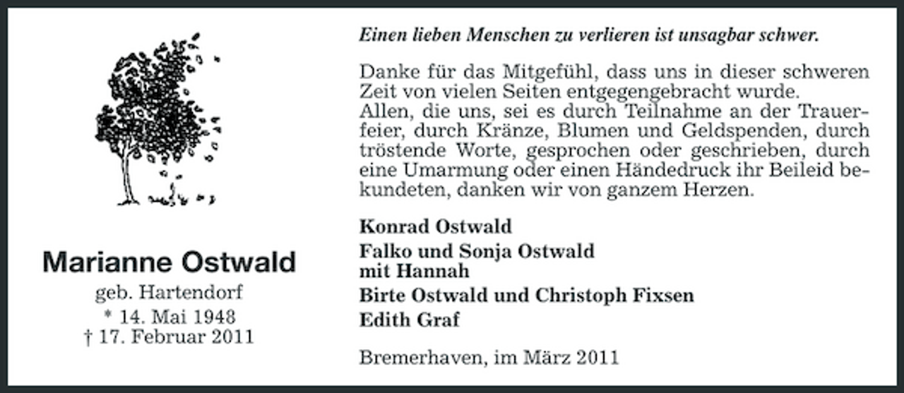 <p>Einen lieben Menschen zu verlieren ist unsagbar schwer. Danke für das Mitgefühl, dass uns in dieser schweren Zeit von vielen Seiten entgegengebracht wurde. Allen, die uns, sei es durch Teilnahme an der Trauerfeier, durch Kränze, Blumen und Geldspenden, durch tröstende Worte, gesprochen oder geschrieben, durch eine Umarmung oder einen Händedruck ihr Beileid bekundeten, danken wir von ganzem Herzen. Konrad Ostwald Falko und Sonja Ostwald mit Hannah Birte Ostwald und Christoph Fixsen Edith Graf Bremerhaven, im März 2011</p><p>Marianne Ostwald<br />geb. Hartendorf * 14. Mai 1948 † 17. Februar 2011</p>