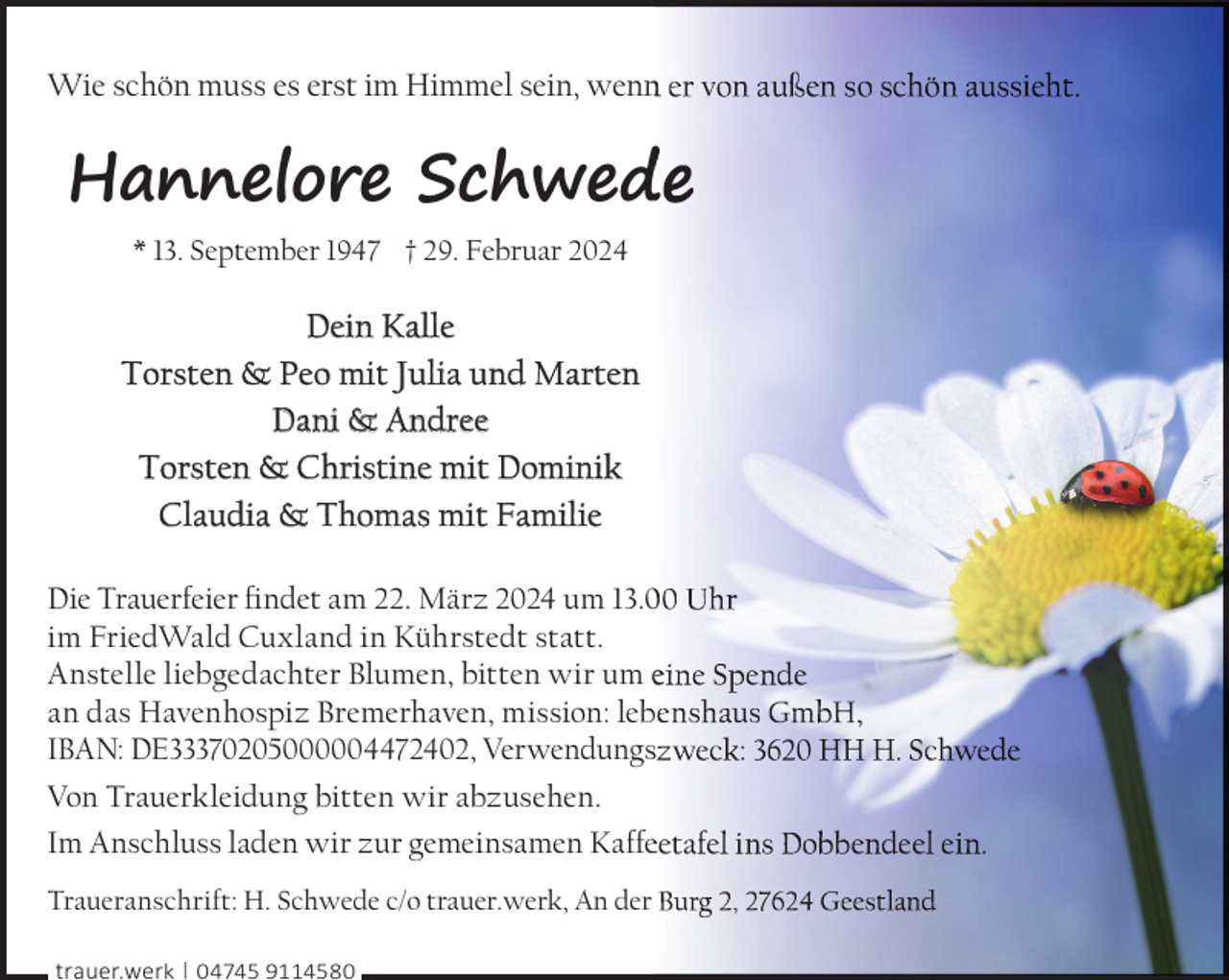 <p>Wie schön muss es erst im Himmel sein, wenn</p><p>Hannelore Schwed<br />* 13. September 1947 † 29. Februar 2024</p><p>Dein Kalle<br />Torsten &amp; Peo mit Julia und Marten<br />Dani &amp; Andree<br />Torsten &amp; Christine mit Dominik<br />Claudia &amp; Thomas mit Familie<br />Die Trauerfeier ﬁndet am 22. März 2024 um 13.0<br />im FriedWald Cuxland in Kührstedt statt.<br />Anstelle liebgedachter Blumen, bitten wir um e<br />an das Havenhospiz Bremerhaven, mission: leb<br />b<br />IBAN: DE33370205000004472402, Verwendungs<br />Von Trauerkleidung bitten wir abzusehen.<br />Im Anschluss laden wir zur gemeinsamen Kaffe<br />Traueranschrift: H. Schwede c/o trauer.werk, An der<br />trauer.werk | 04745 9114580</p><p>,</p>