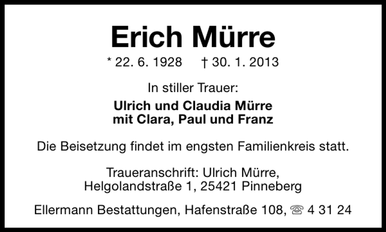 <p>Erich Mürre</p><p>* 22. 6. 1928</p><p>† 30. 1. 2013</p><p>In stiller Trauer:<br />Ulrich und Claudia Mürre<br />mit Clara, Paul und Franz<br />Die Beisetzung findet im engsten Familienkreis statt.<br />Traueranschrift: Ulrich Mürre,<br />Helgolandstraße 1, 25421 Pinneberg<br />Ellermann Bestattungen, Hafenstraße 108, s 4 31 24</p>
