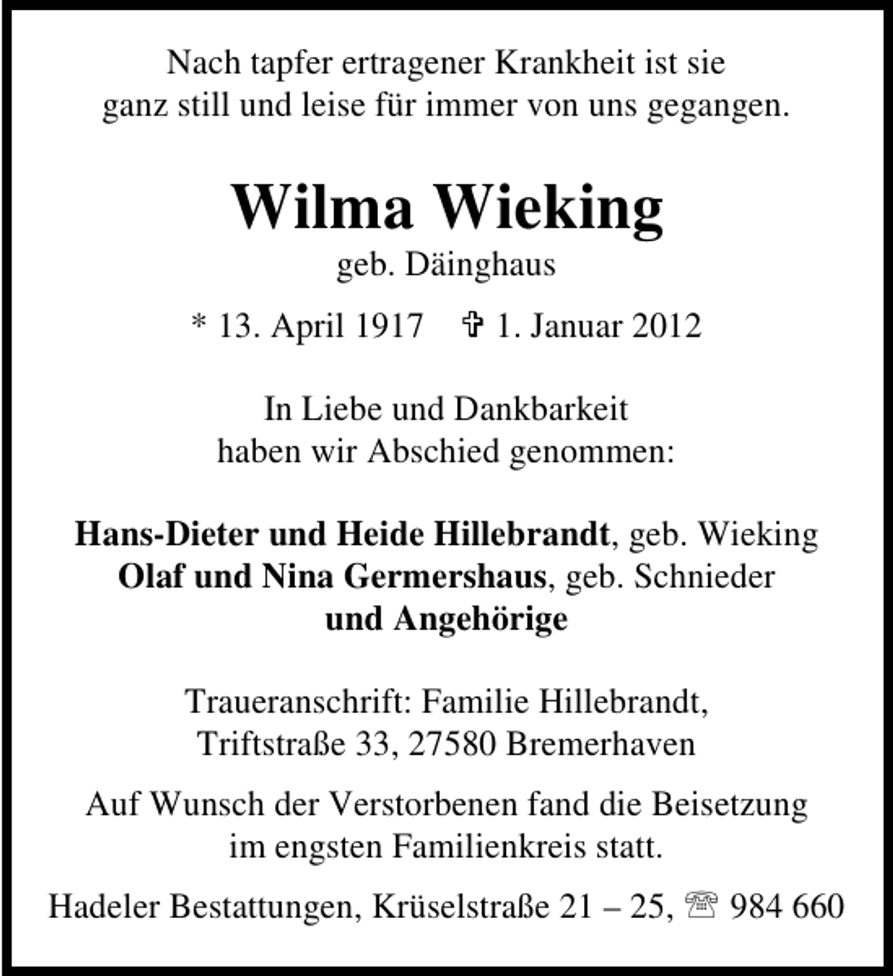 <p>Nach tapfer ertragener Krankheit ist sie<br />ganz still und leise für immer von uns gegangen.</p><p>Wilma Wieking<br />geb. Däinghaus<br />* 13. April 1917</p><p>1. Januar 2012</p><p>In Liebe und Dankbarkeit<br />haben wir Abschied genommen:<br />Hans-Dieter und Heide Hillebrandt, geb. Wieking<br />Olaf und Nina Germershaus, geb. Schnieder<br />und Angehörige<br />Traueranschrift: Familie Hillebrandt,<br />Triftstraße 33, 27580 Bremerhaven<br />Auf Wunsch der Verstorbenen fand die Beisetzung<br />im engsten Familienkreis statt.<br />Hadeler Bestattungen, Krüselstraße 21 – 25, 984 660</p>