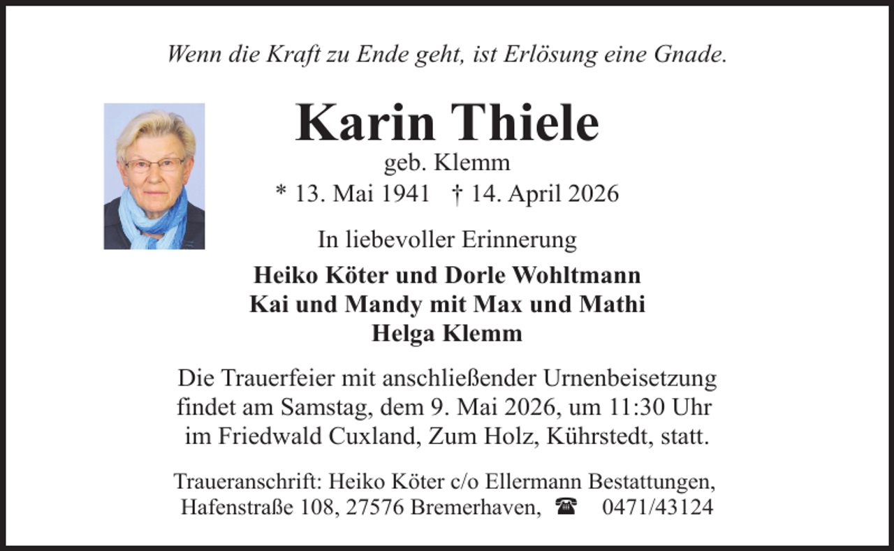 <p>Wenn die Kraft zu Ende geht, ist Erlösung eine Gnade.</p><p>Karin Thiele</p><p>geb. Klemm<br />* 13. Mai 1941 † 14. April 2026<br />In liebevoller Erinnerung<br />Heiko Köter und Dorle Wohltmann<br />Kai und Mandy mit Max und Mathi<br />Helga Klemm<br />Die Trauerfeier mit anschließender Urnenbeisetzung<br />findet am Samstag, dem 9. Mai 2026, um 11:30 Uhr<br />im Friedwald Cuxland, Zum Holz, Kührstedt, statt.<br />Traueranschrift: Heiko Köter c/o Ellermann Bestattungen,<br />Hafenstraße 108, 27576 Bremerhaven, ( 0471/43124</p>
