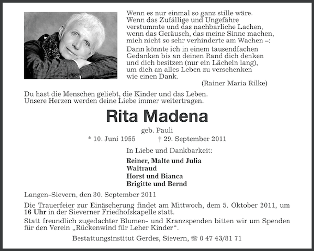 <p>Wenn es nur einmal so ganz stille wäre.<br />Wenn das Zufällige und Ungefähre<br />verstummte und das nachbarliche Lachen,<br />wenn das Geräusch, das meine Sinne machen,<br />mich nicht so sehr verhinderte am Wachen –:<br />Dann könnte ich in einem tausendfachen<br />Gedanken bis an deinen Rand dich denken<br />und dich besitzen (nur ein Lächeln lang),<br />um dich an alles Leben zu verschenken<br />wie einen Dank.<br />(Rainer Maria Rilke)<br />Du hast die Menschen geliebt, die Kinder und das Leben.<br />Unsere Herzen werden deine Liebe immer weitertragen.</p><p>Rita Madena<br />* 10. Juni 1955</p><p>geb. Pauli<br />† 29. September 2011</p><p>In Liebe und Dankbarkeit:<br />Reiner, Malte und Julia<br />Waltraud<br />Horst und Bianca<br />Brigitte und Bernd<br />Langen-Sievern, den 30. September 2011<br />Die Trauerfeier zur Einäscherung findet am Mittwoch, dem 5. Oktober 2011, um<br />16 Uhr in der Sieverner Friedhofskapelle statt.<br />Statt freundlich zugedachter Blumen- und Kranzspenden bitten wir um Spenden<br />für den Verein „Rückenwind für Leher Kinder“.<br />Bestattungsinstitut Gerdes, Sievern, 0 47 43/81 71</p>
