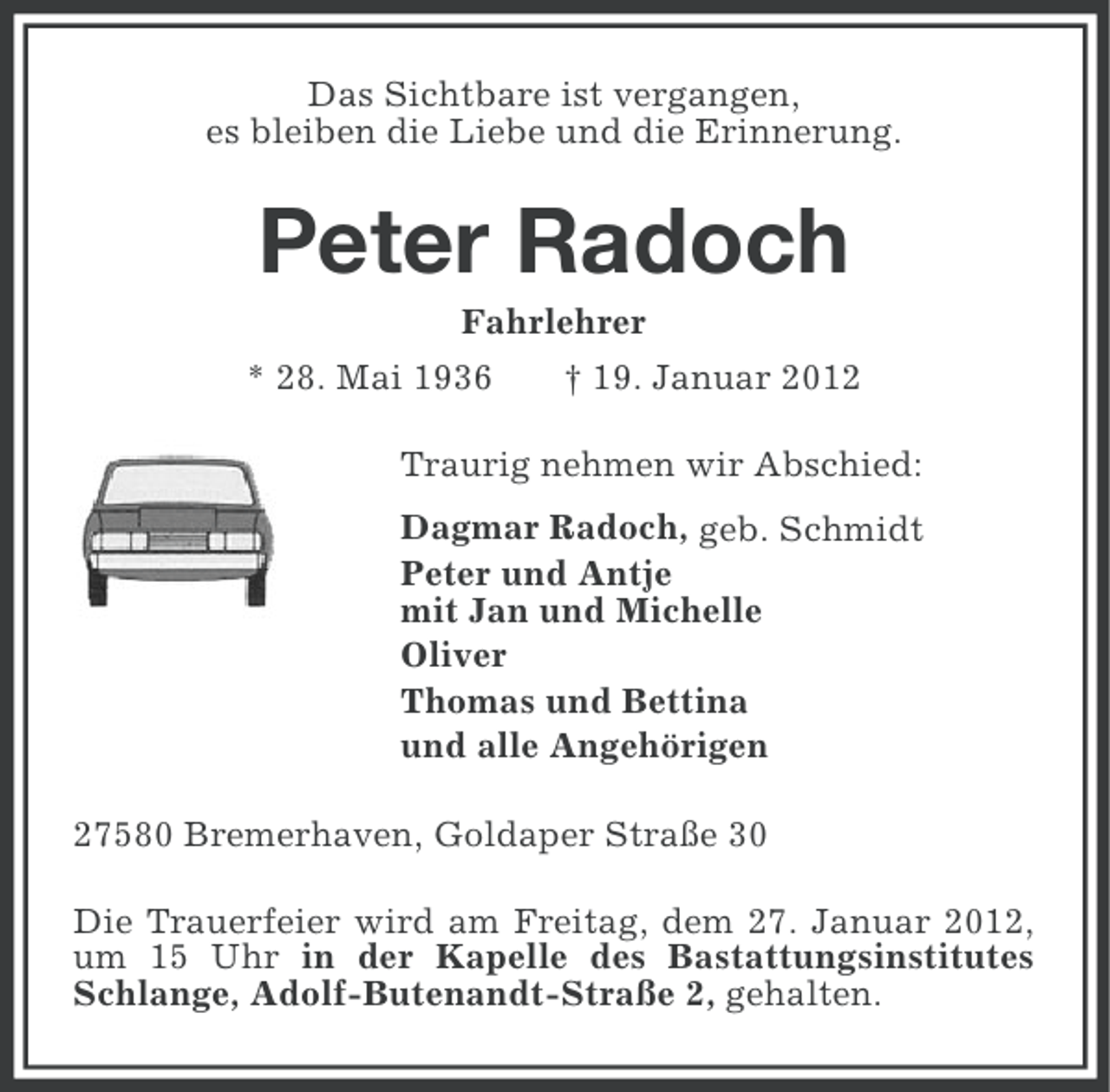 <p>Das Sichtbare ist vergangen,<br />es bleiben die Liebe und die Erinnerung.</p><p>Peter Radoch<br />Fahrlehrer<br />* 28. Mai 1936</p><p>† 19. Januar 2012</p><p>Traurig nehmen wir Abschied:<br />Dagmar Radoch, geb. Schmidt<br />Peter und Antje<br />mit Jan und Michelle<br />Oliver<br />Thomas und Bettina<br />und alle Angehörigen<br />27580 Bremerhaven, Goldaper Straße 30<br />Die Trauerfeier wird am Freitag, dem 27. Januar 2012,<br />um 15 Uhr in der Kapelle des Bastattungsinstitutes<br />Schlange, Adolf-Butenandt-Straße 2, gehalten.</p>