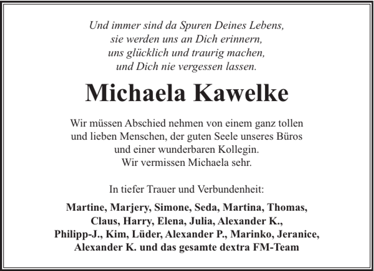 <p>Und immer sind da Spuren Deines Lebens,<br />sie werden uns an Dich erinnern,<br />uns glücklich und traurig machen,<br />und Dich nie vergessen lassen.</p><p>Michaela Kawelke<br />Wir müssen Abschied nehmen von einem ganz tollen<br />und lieben Menschen, der guten Seele unseres Büros<br />und einer wunderbaren Kollegin.<br />Wir vermissen Michaela sehr.<br />In tiefer Trauer und Verbundenheit:<br />Martine, Marjery, Simone, Seda, Martina, Thomas,<br />Claus, Harry, Elena, Julia, Alexander K.,<br />Philipp-J., Kim, Lüder, Alexander P., Marinko, Jeranice,<br />Alexander K. und das gesamte dextra FM-Team</p>