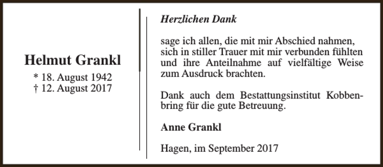 <p>Herzlichen Dank</p><p>Helmut Grankl<br />* 18. August 1942<br />† 12. August 2017</p><p>sage ich allen, die mit mir Abschied nahmen,<br />sich in stiller Trauer mit mir verbunden fühlten<br />und ihre Anteilnahme auf vielfältige Weise<br />zum Ausdruck brachten.<br />Dank auch dem Bestattungsinstitut Kobbenbring für die gute Betreuung.<br />Anne Grankl<br />Hagen, im September 2017</p>