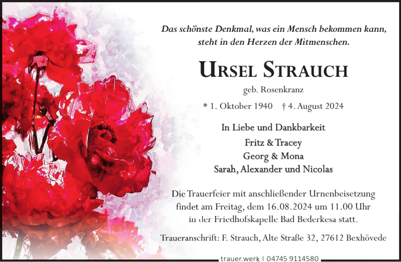 <p>Das schön<br />nste Denkmal,was ein Mensch bekommen kann,<br />steht in den Herzen der Mitmenschen.</p><p>URSEL STRAUCH<br />geb. Rosenkranz</p><p>* 1. Oktober 1940 † 4. August 2024</p><p>In Liebe und Dankbarkeit<br />Fritz &amp; Tracey<br />Georg &amp; Mona<br />Sarah, Alexander und Nicolas<br />rauuerfeier mit anschließender Urnenbeisetzung<br />nd am Freitagg, dem 16.08.2024 um 11.00 Uhr<br />in der Friedhofskapelle Bad Bederkesa statt.<br />chrift: F. Strauch, Alte Straße 32, 27612 Bexhövede<br />trauer.werk | 04745 9114580</p>