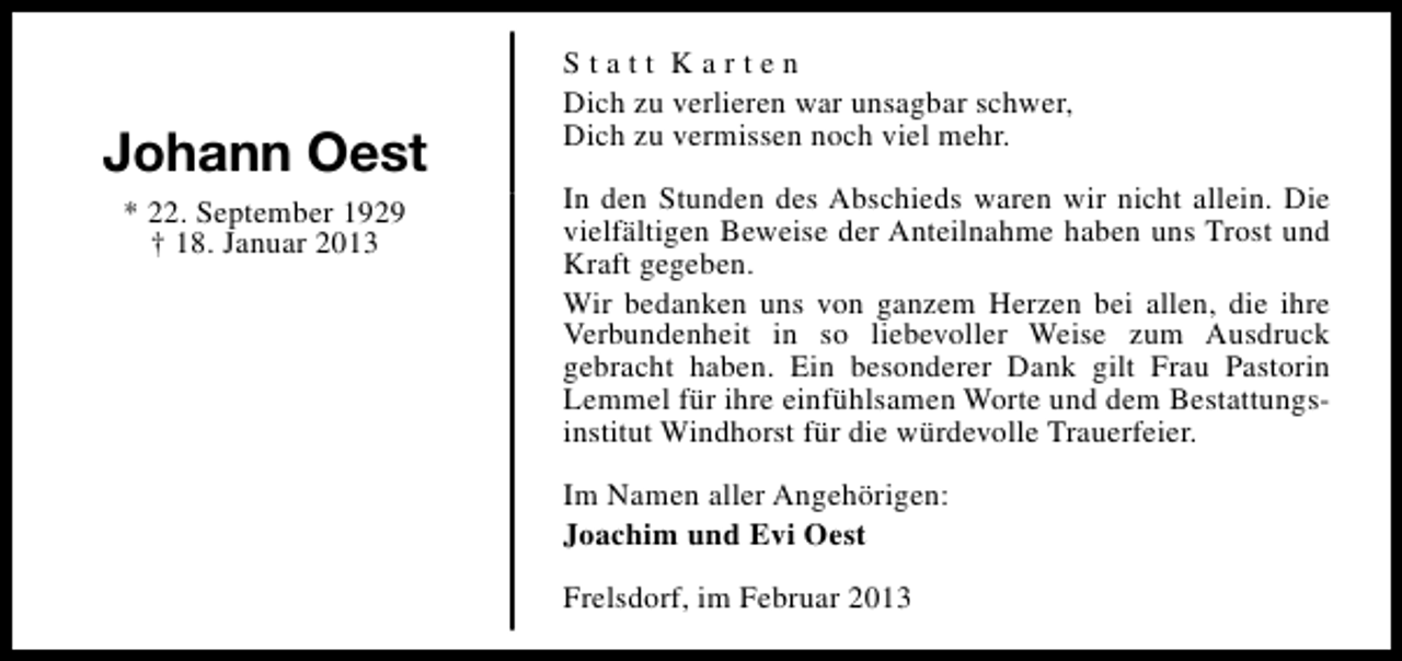 <p>Johann Oest<br />* 22. September 1929<br />† 18. Januar 2013</p><p>Statt Karten<br />Dich zu verlieren war unsagbar schwer,<br />Dich zu vermissen noch viel mehr.<br />In den Stunden des Abschieds waren wir nicht allein. Die<br />vielfältigen Beweise der Anteilnahme haben uns Trost und<br />Kraft gegeben.<br />Wir bedanken uns von ganzem Herzen bei allen, die ihre<br />Verbundenheit in so liebevoller Weise zum Ausdruck<br />gebracht haben. Ein besonderer Dank gilt Frau Pastorin<br />Lemmel für ihre einfühlsamen Worte und dem Bestattungsinstitut Windhorst für die würdevolle Trauerfeier.<br />Im Namen aller Angehörigen:<br />Joachim und Evi Oest<br />Frelsdorf, im Februar 2013</p>