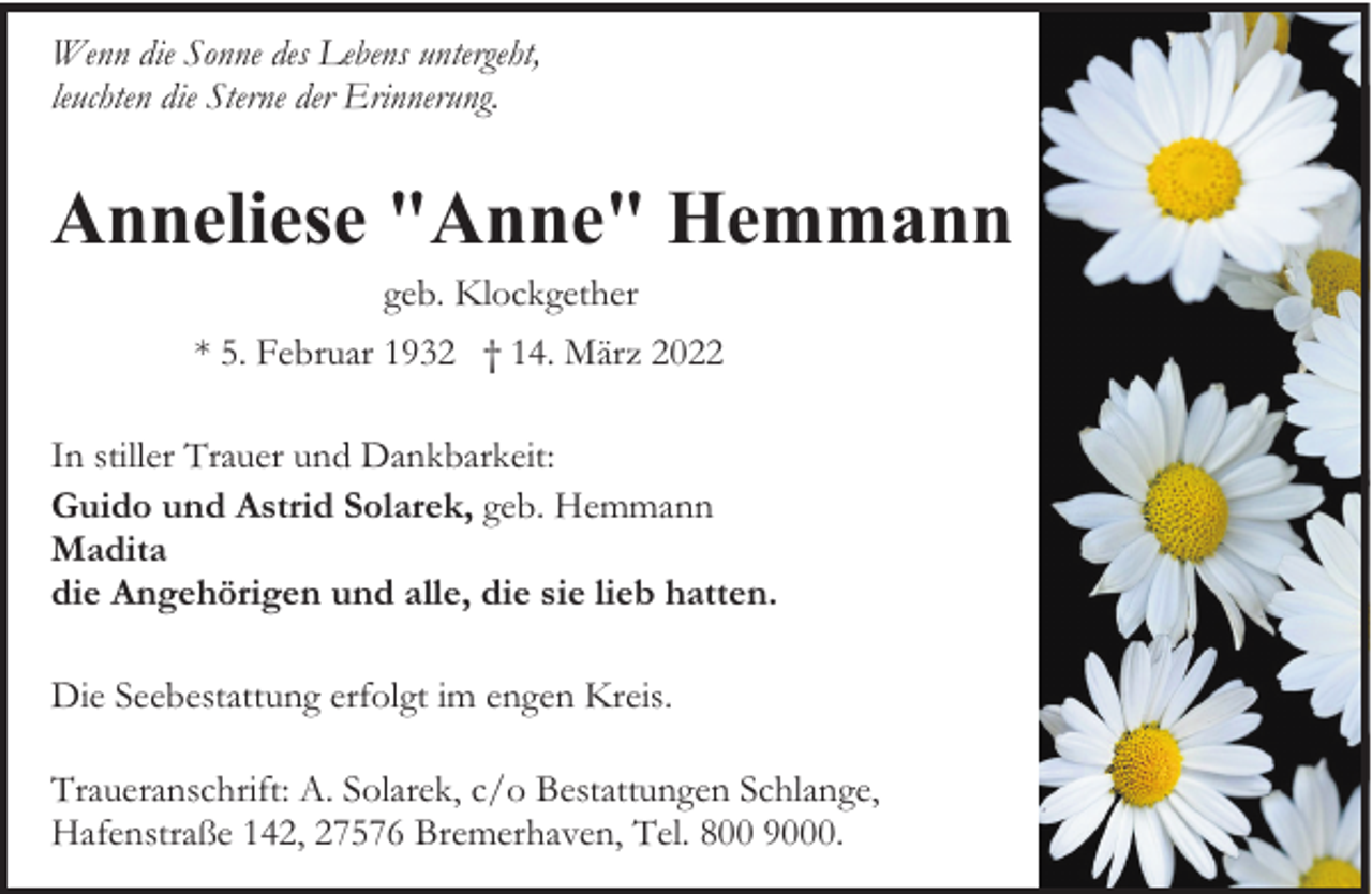 <p>Wenn die Sonne des Lebens untergeht,<br />leuchten die Sterne der Erinnerung.</p><p>Anneliese "Anne" Hemmann<br />geb. Klockgether</p><p>* 5. Februar 1932 † 14. März 2022<br />In stiller Trauer und Dankbarkeit:<br />Guido und Astrid Solarek, geb. Hemmann<br />Madita<br />die Angehörigen und alle, die sie lieb hatten.<br />Die Seebestattung erfolgt im engen Kreis.<br />Traueranschrift: A. Solarek, c/o Bestattungen Schlange,<br />Hafenstraße 142, 27576 Bremerhaven, Tel. 800 9000.</p>