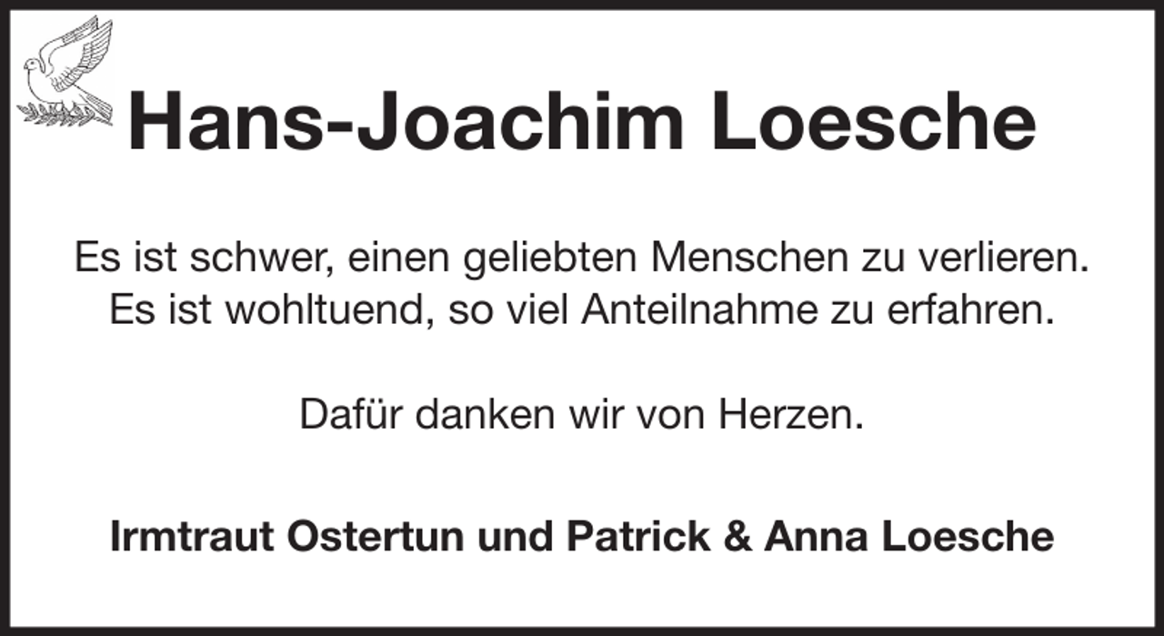 <p>Hans-Joachim Loesche<br />Es ist schwer, einen geliebten Menschen zu verlieren.<br />Es ist wohltuend, so viel Anteilnahme zu erfahren.<br />Dafür danken wir von Herzen.<br />Irmtraut Ostertun und Patrick &amp; Anna Loesche</p>