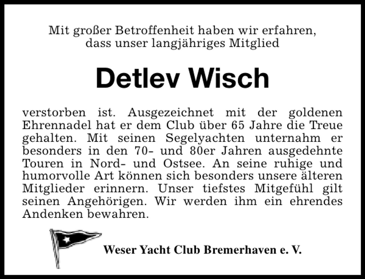 <p>Mit großer Betroffenheit haben wir erfahren,<br />dass unser langjähriges Mitglied</p><p>Detlev Wisch<br />verstorben ist. Ausgezeichnet mit der goldenen<br />Ehrennadel hat er dem Club über 65 Jahre die Treue<br />gehalten. Mit seinen Segelyachten unternahm er<br />besonders in den 70- und 80er Jahren ausgedehnte<br />Touren in Nord- und Ostsee. An seine ruhige und<br />humorvolle Art können sich besonders unsere älteren<br />Mitglieder erinnern. Unser tiefstes Mitgefühl gilt<br />seinen Angehörigen. Wir werden ihm ein ehrendes<br />Andenken bewahren.<br />Weser Yacht Club Bremerhaven e. V.</p>