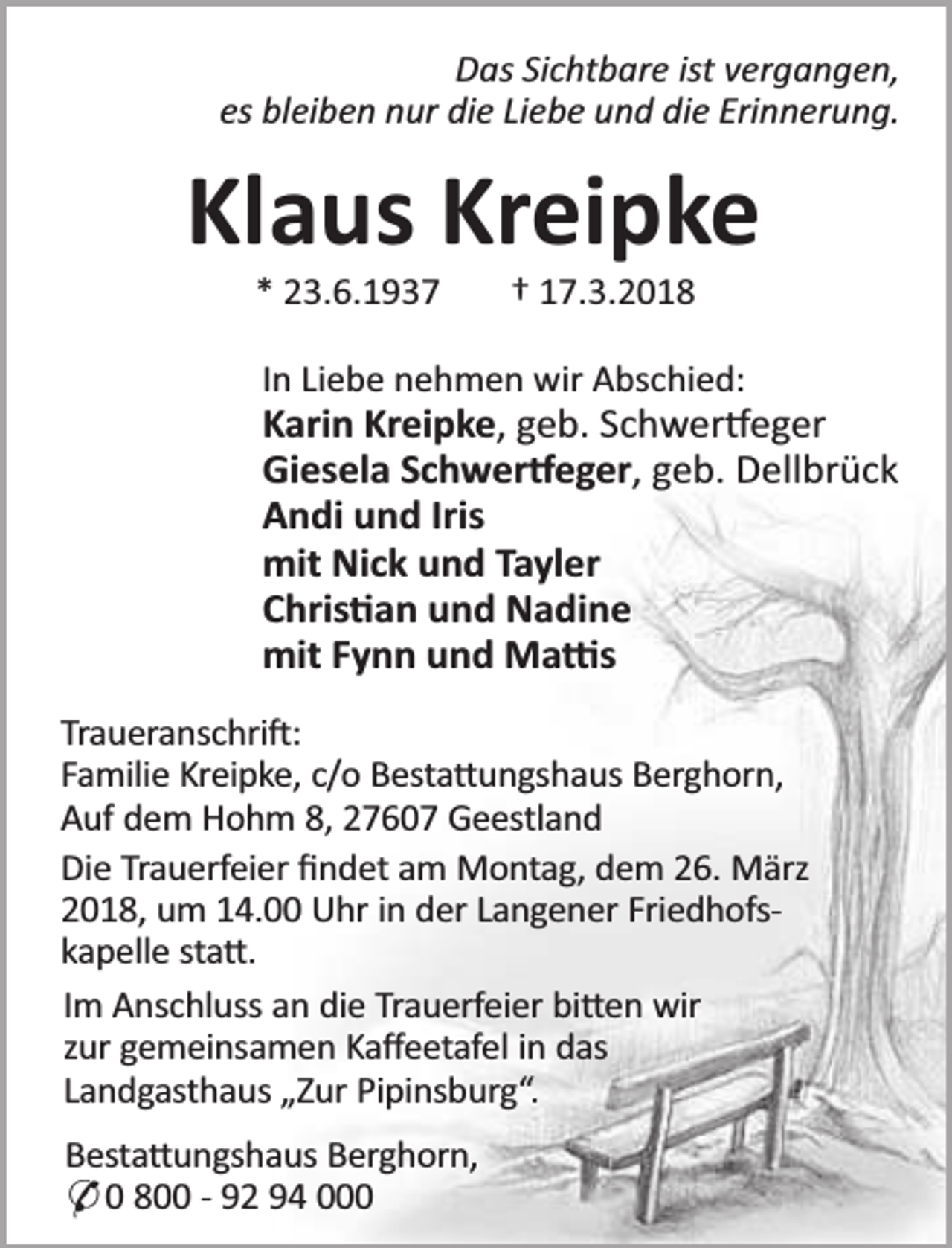 <p>Das Sichtbare ist vergangen,<br />es bleiben nur die Liebe und die Erinnerung.</p><p>Klaus Kreipke<br />* 23.6.1937</p><p>† 17.3.2018</p><p>In Liebe nehmen wir Abschied:</p><p>Karin Kreipke, geb. Schwer eger<br />Giesela Schwer eger, geb. Dellbrück<br />Andi und Iris<br />mit Nick und Tayler<br />Chris an und Nadine<br />mit Fynn und Ma s<br />Traueranschri :<br />Familie Kreipke, c/o Besta ungshaus Berghorn,<br />Auf dem Hohm 8, 27607 Geestland<br />Die Trauerfeier ﬁndet am Montag, dem 26. März<br />2018, um 14.00 Uhr in der Langener Friedhofskapelle sta .<br />Im Anschluss an die Trauerfeier bi en wir<br />zur gemeinsamen Kaﬀeetafel in das<br />Landgasthaus „Zur Pipinsburg“.<br />Besta ungshaus Berghorn,<br />* 0 800 - 92 94 000</p>