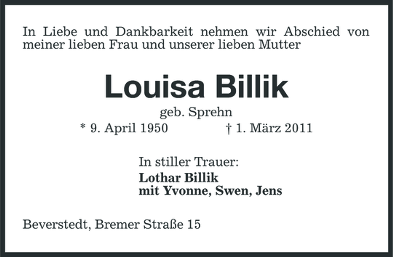 <p>In Liebe und Dankbarkeit nehmen wir Abschied von meiner lieben Frau und unserer lieben Mutter</p><p>Louisa Billik<br />geb. Sprehn * 9. April 1950 † 1. März 2011 In stiller Trauer: Lothar Billik mit Yvonne, Swen, Jens Beverstedt, Bremer Straße 15</p>