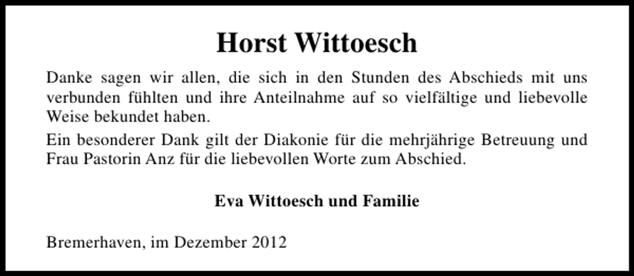 <p>Horst Wittoesch<br />Danke sagen wir allen, die sich in den Stunden des Abschieds mit uns<br />verbunden fühlten und ihre Anteilnahme auf so vielfältige und liebevolle<br />Weise bekundet haben.<br />Ein besonderer Dank gilt der Diakonie für die mehrjährige Betreuung und<br />Frau Pastorin Anz für die liebevollen Worte zum Abschied.<br />Eva Wittoesch und Familie<br />Bremerhaven, im Dezember 2012</p>