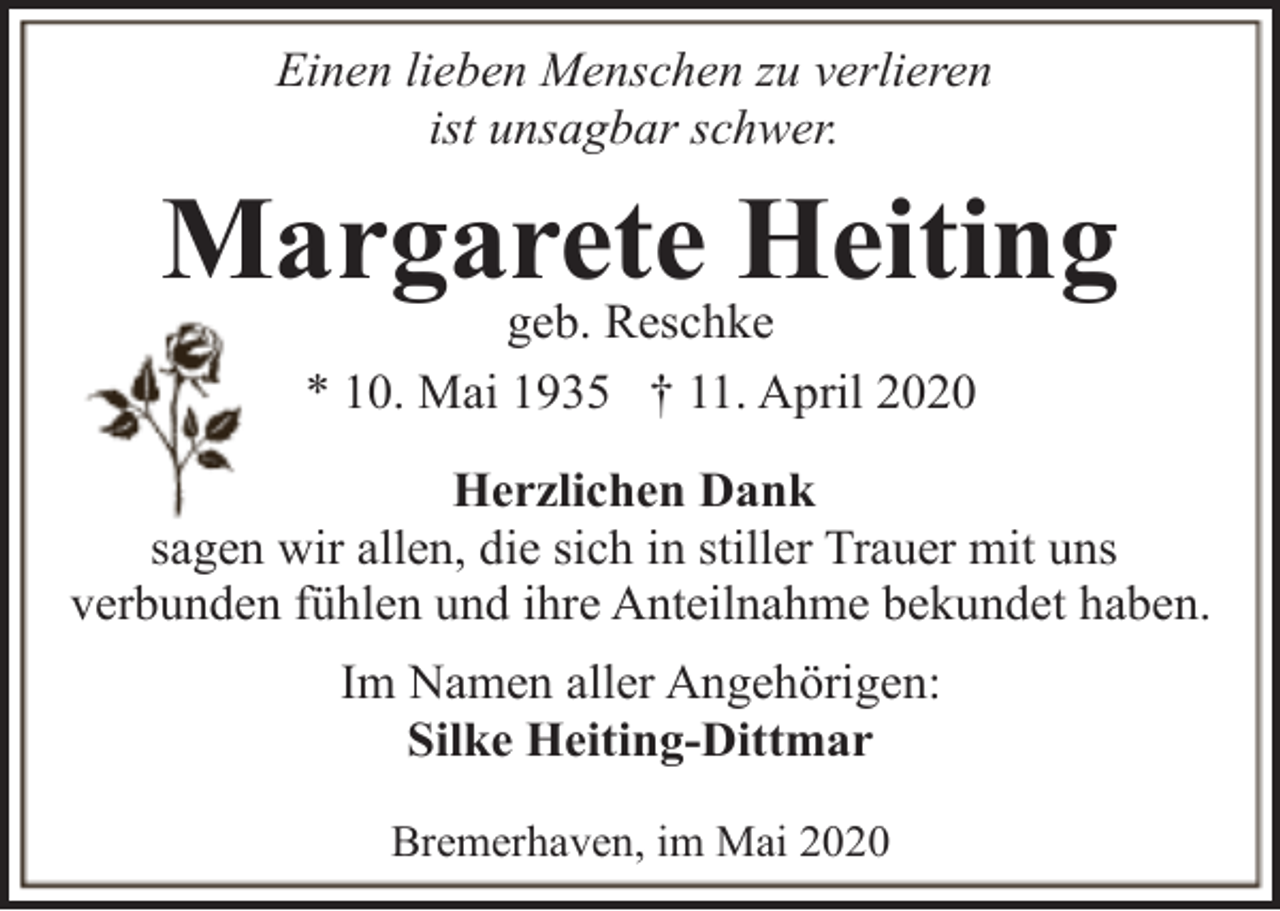 <p>Einen lieben Menschen zu verlieren<br />ist unsagbar schwer.</p><p>Margarete<br />Heiting<br />geb. Reschke<br />* 10. Mai 1935 † 11. April 2020<br />Herzlichen Dank<br />sagen wir allen, die sich in stiller Trauer mit uns<br />verbunden fühlen und ihre Anteilnahme bekundet haben.<br />Im Namen aller Angehörigen:<br />Silke Heiting-Dittmar<br />Bremerhaven, im Mai 2020</p>