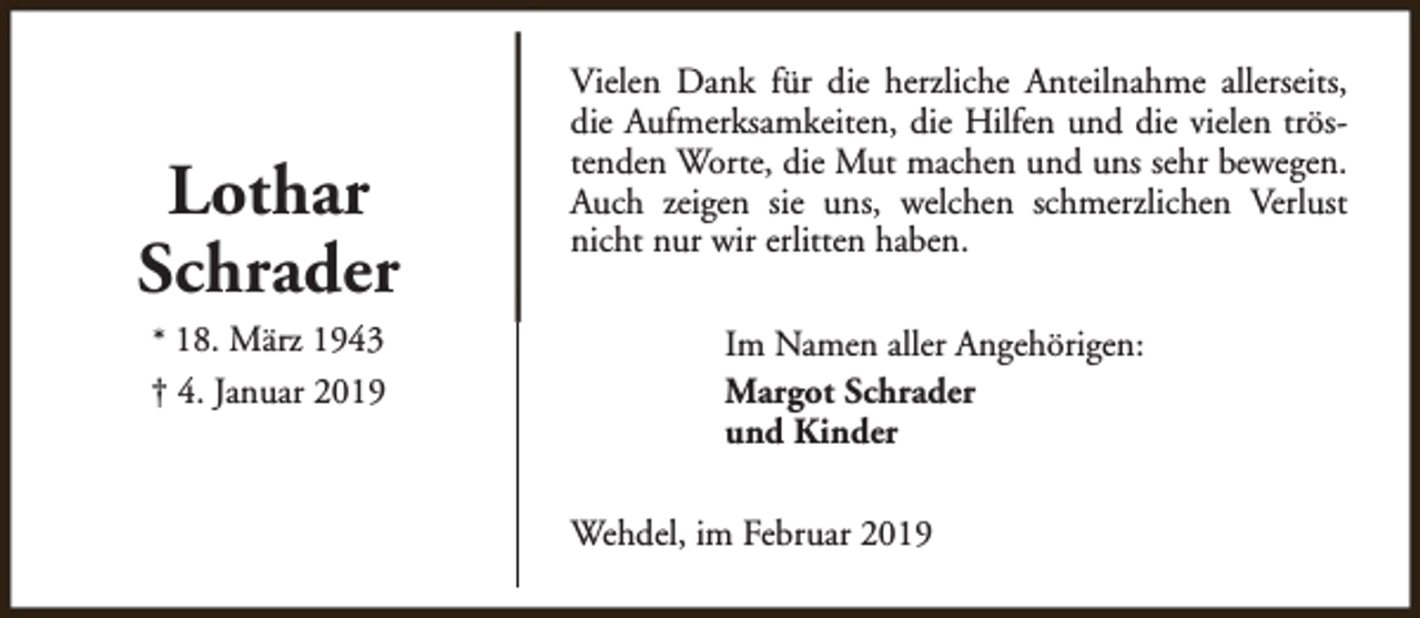 <p>Lothar<br />Schrader<br />* 18. März 1943<br />† 4. Januar 2019</p><p>Vielen Dank für die herzliche Anteilnahme allerseits,<br />die Aufmerksamkeiten, die Hilfen und die vielen tröstenden Worte, die Mut machen und uns sehr bewegen.<br />Auch zeigen sie uns, welchen schmerzlichen Verlust<br />nicht nur wir erlitten haben.<br />Im Namen aller Angehörigen:<br />Margot Schrader<br />und Kinder<br />Wehdel, im Februar 2019</p>