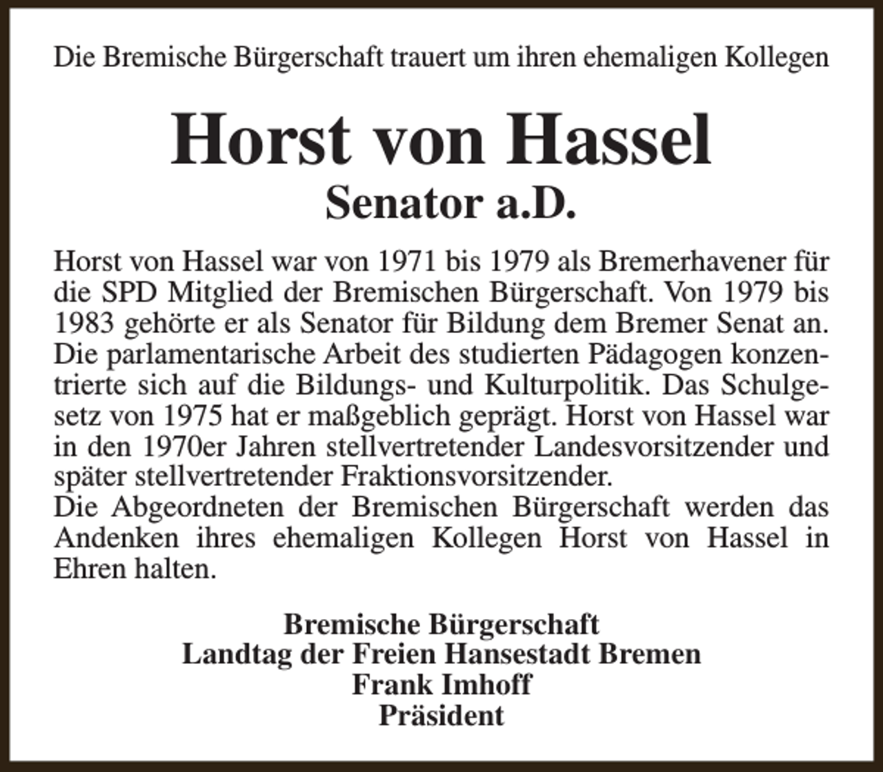 <p>Die Bremische Bürgerschaft trauert um ihren ehemaligen Kollegen</p><p>Horst von Hassel<br />Senator a.D.</p><p>Horst von Hassel war von 1971 bis 1979 als Bremerhavener für<br />die SPD Mitglied der Bremischen Bürgerschaft. Von 1979 bis<br />1983 gehörte er als Senator für Bildung dem Bremer Senat an.<br />Die parlamentarische Arbeit des studierten Pädagogen konzentrierte sich auf die Bildungs- und Kulturpolitik. Das Schulgesetz von 1975 hat er maßgeblich geprägt. Horst von Hassel war<br />in den 1970er Jahren stellvertretender Landesvorsitzender und<br />später stellvertretender Fraktionsvorsitzender.<br />Die Abgeordneten der Bremischen Bürgerschaft werden das<br />Andenken ihres ehemaligen Kollegen Horst von Hassel in<br />Ehren halten.<br />Bremische Bürgerschaft<br />Landtag der Freien Hansestadt Bremen<br />Frank Imhoff<br />Präsident</p>