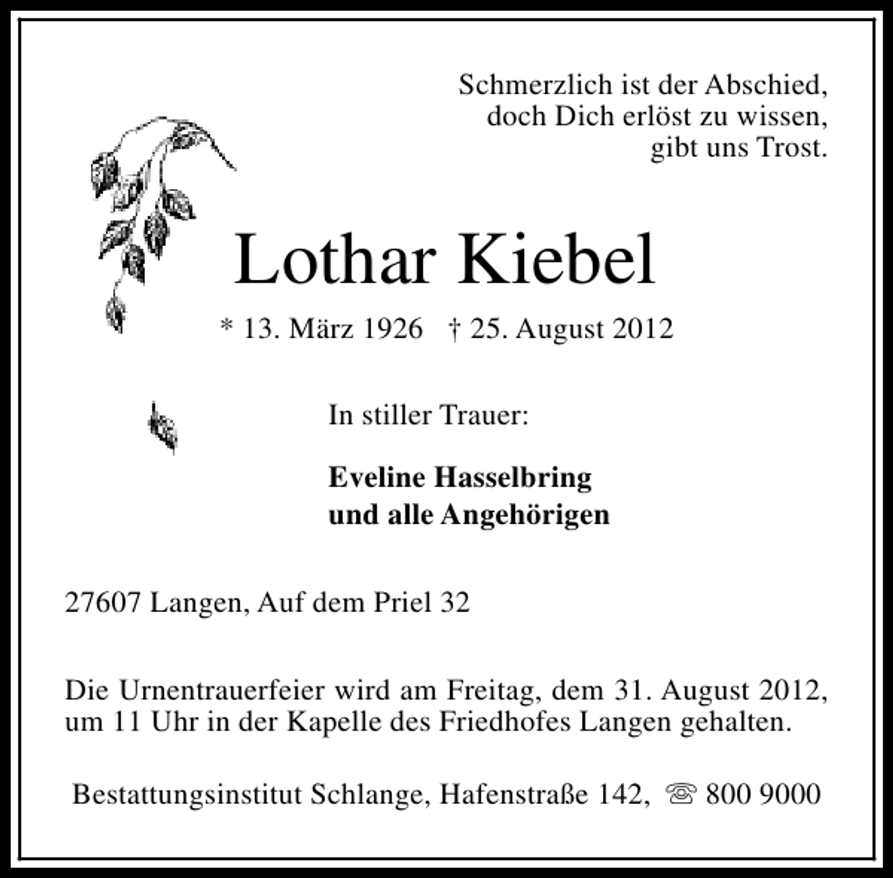 <p>Schmerzlich ist der Abschied,<br />doch Dich erlöst zu wissen,<br />gibt uns Trost.</p><p>Lothar Kiebel</p><p>* 13. März 1926 † 25. August 2012<br />In stiller Trauer:<br />Eveline Hasselbring<br />und alle Angehörigen<br />27607 Langen, Auf dem Priel 32<br />Die Urnentrauerfeier wird am Freitag, dem 31. August 2012,<br />um 11 Uhr in der Kapelle des Friedhofes Langen gehalten.<br />Bestattungsinstitut Schlange, Hafenstraße 142, s 800 9000</p>