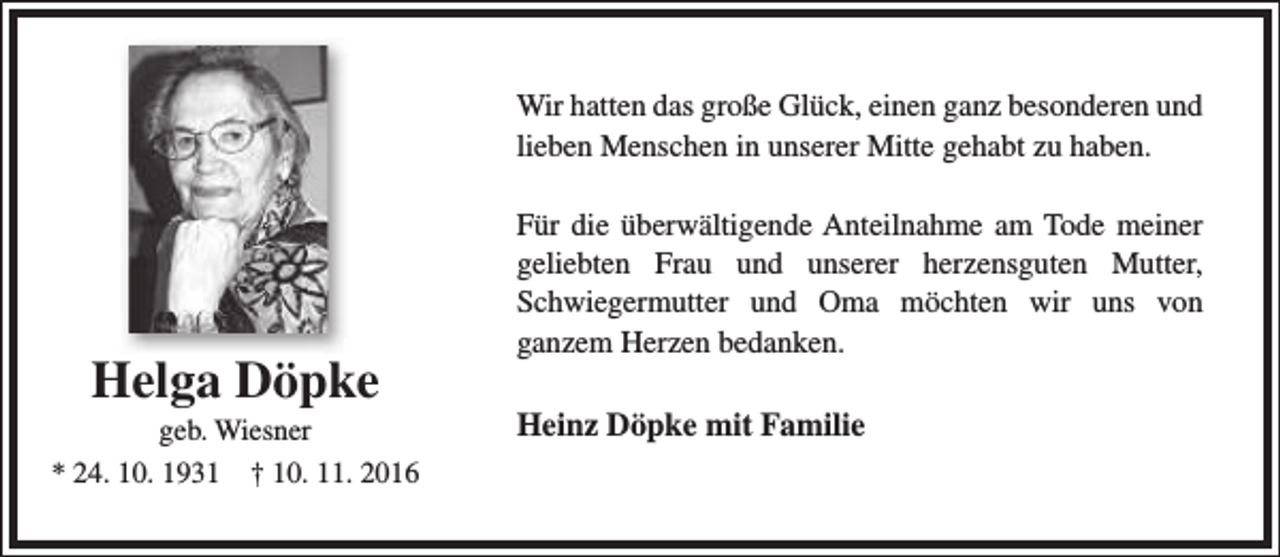 <p>Wir hatten das große Glück, einen ganz besonderen und<br />lieben Menschen in unserer Mitte gehabt zu haben.</p><p>Helga Döpke</p><p>geb. Wiesner<br />* 24. 10. 1931 † 10. 11. 2016</p><p>Für die überwältigende Anteilnahme am Tode meiner<br />geliebten Frau und unserer herzensguten Mutter,<br />Schwiegermutter und Oma möchten wir uns von<br />ganzem Herzen bedanken.</p><p>Heinz Döpke mit Familie</p>