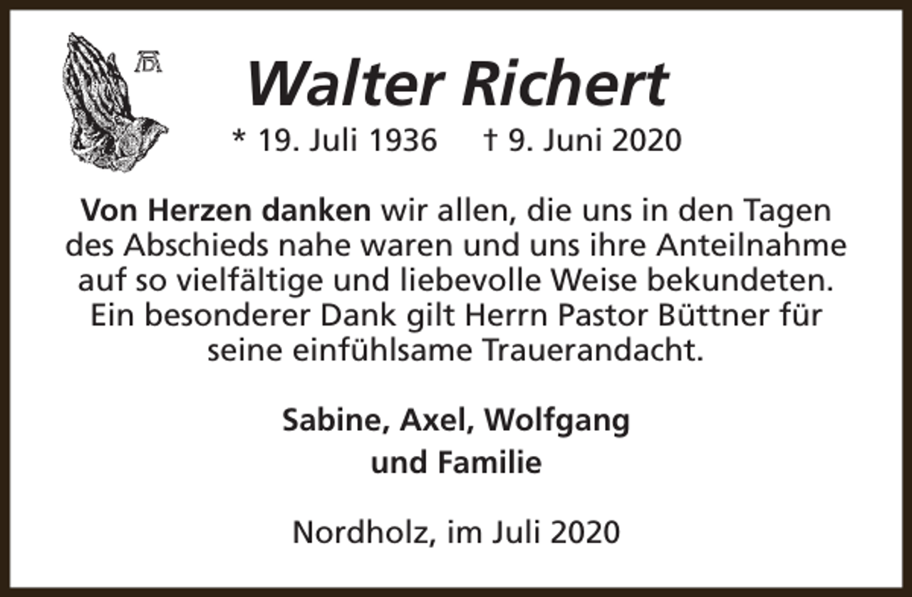 <p>Walter Richert</p><p>* 19. Juli 1936</p><p>† 9. Juni 2020</p><p>Von Herzen danken wir allen, die uns in den Tagen<br />des Abschieds nahe waren und uns ihre Anteilnahme<br />auf so vielfältige und liebevolle Weise bekundeten.<br />Ein besonderer Dank gilt Herrn Pastor Büttner für<br />seine einfühlsame Trauerandacht.<br />Sabine, Axel, Wolfgang<br />und Familie<br />Nordholz, im Juli 2020</p>
