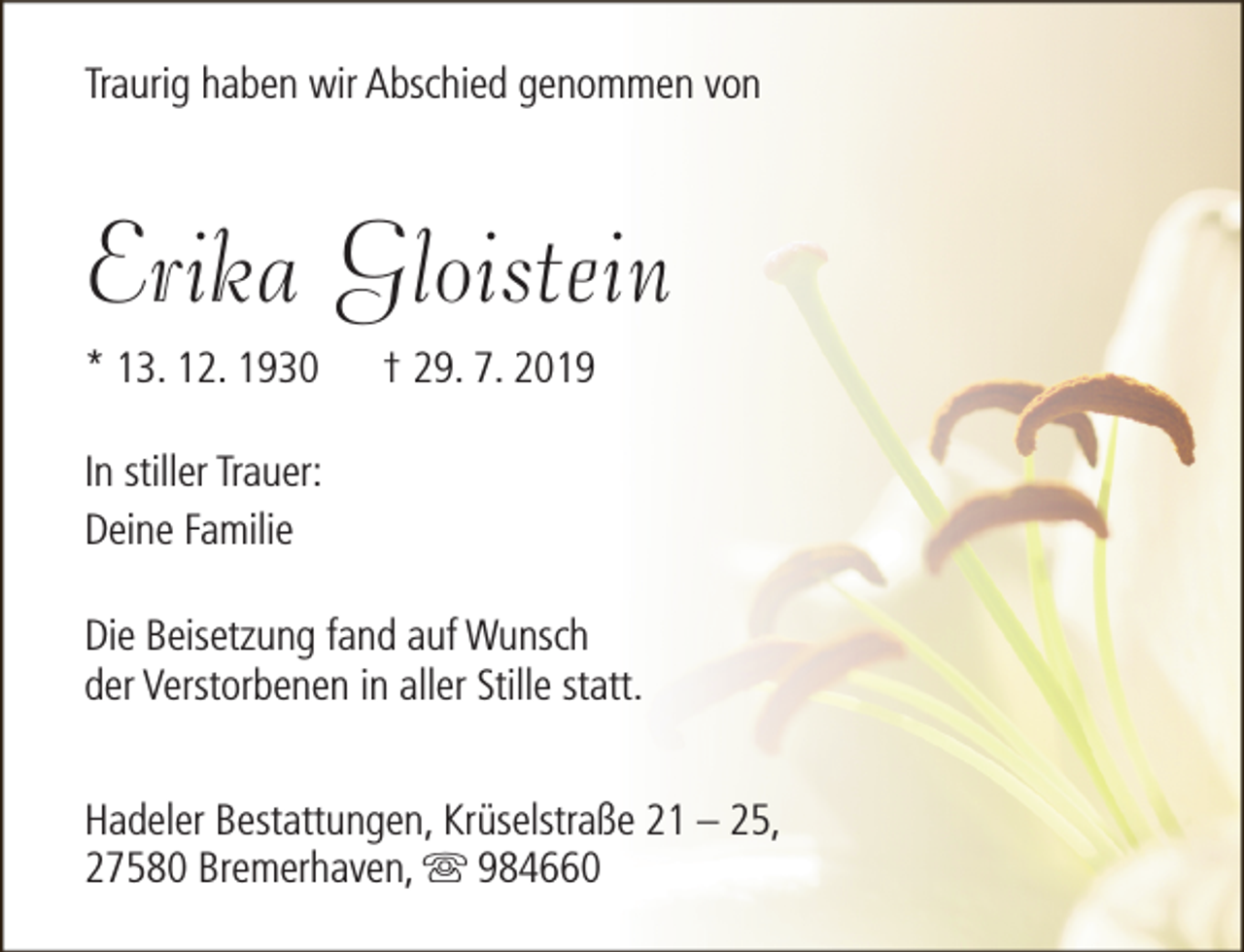<p>Traurig haben wir Abschied genommen von</p><p>Erika Gloistein<br />* 13. 12. 1930</p><p>† 29. 7. 2019</p><p>In stiller Trauer:<br />Deine Familie<br />Die Beisetzung fand auf Wunsch<br />der Verstorbenen in aller Stille statt.<br />Hadeler Bestattungen, Krüselstraße 21 – 25,<br />27580 Bremerhaven, s 984660</p>
