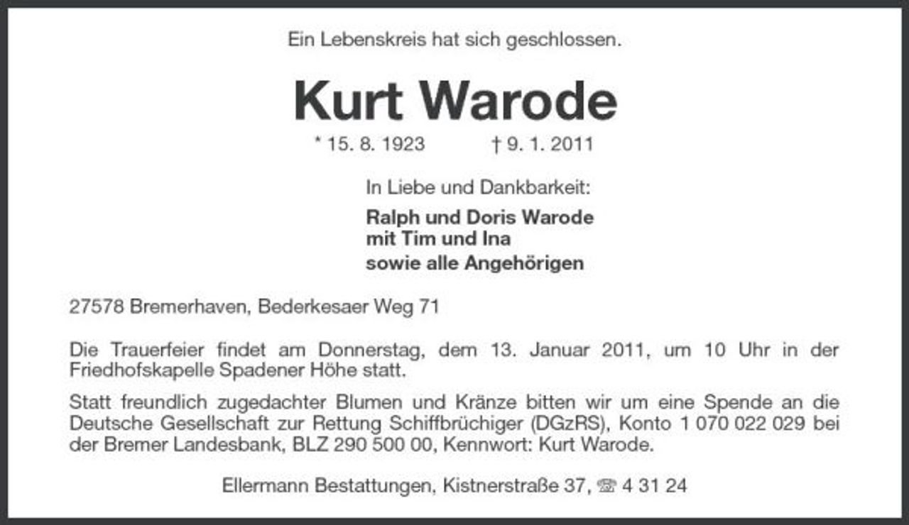 <p>Ein Lebenskreis hat sich geschlossen.<br />Kurt Warode<br />* 15. 8. 1923 † 9. 1. 2011<br />In Liebe und Dankbarkeit:<br />Ralph und Doris Warode<br />mit Tim und Ina<br />sowie alle Angehörigen<br />27578 Bremerhaven, Bederkesaer Weg 71<br />Die Trauerfeier findet am Donnerstag, dem 13. Januar 2011, um 10 Uhr in der Friedhofskapelle Spadener Höhe statt.<br />Statt freundlich zugedachter Blumen und Kränze bitten wir um eine Spende an die Deutsche Gesellschaft zur Rettung Schiffbrüchiger (DGzRS), Konto 1 070 022 029 bei der Bremer Landesbank, BLZ 290 500 00, Kennwort: Kurt Warode.<br />Ellermann Bestattungen, Kistnerstraße 37, T 4 31 24</p>