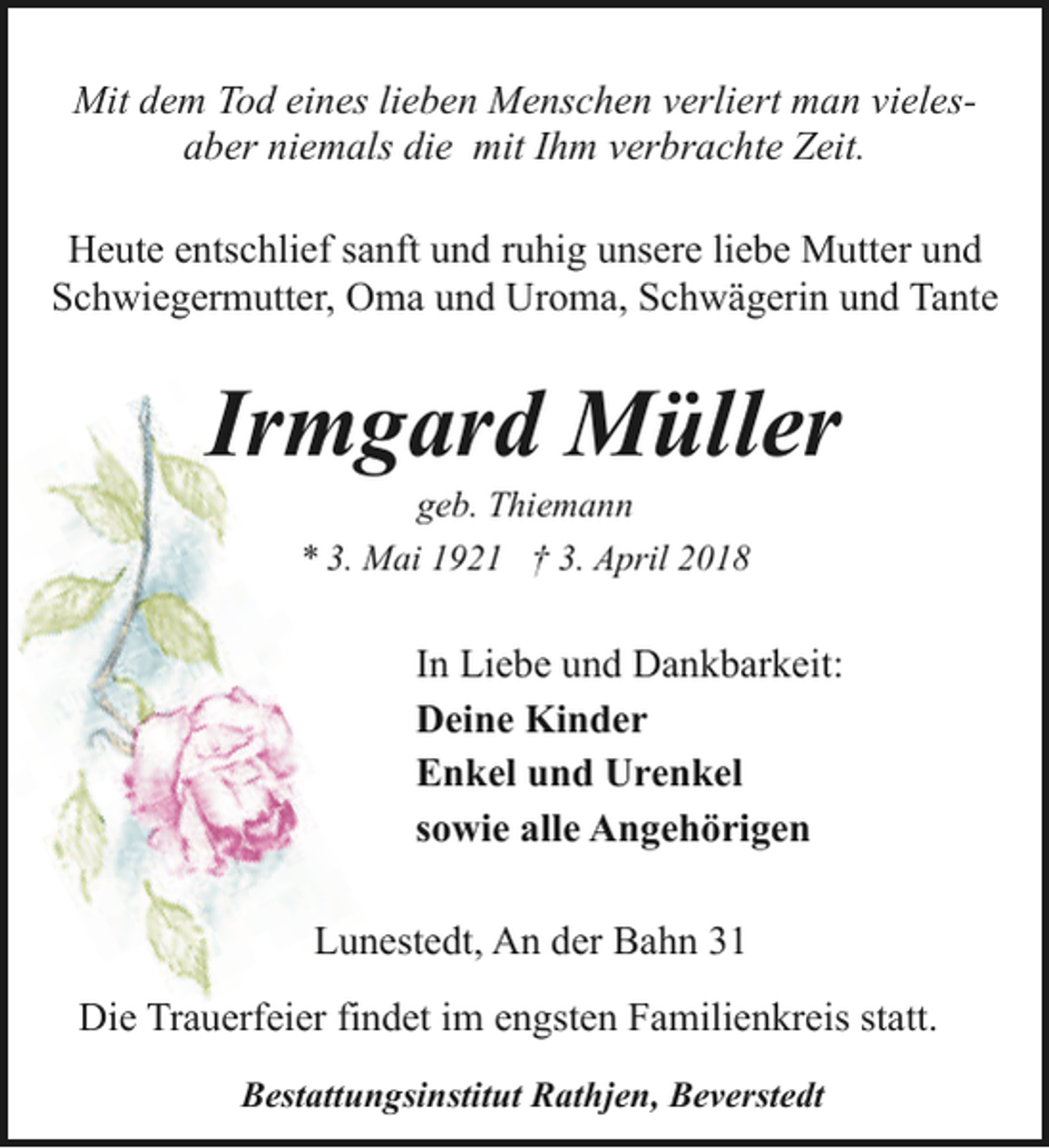 <p>Mit dem Tod eines lieben Menschen verliert man vielesaber niemals die mit Ihm verbrachte Zeit.<br />Heute entschlief sanft und ruhig unsere liebe Mutter und<br />Schwiegermutter, Oma und Uroma, Schwägerin und Tante</p><p>Irmgard Müller<br />geb. Thiemann<br />* 3. Mai 1921 † 3. April 2018</p><p>In Liebe und Dankbarkeit:<br />Deine Kinder<br />Enkel und Urenkel<br />sowie alle Angehörigen<br />Lunestedt, An der Bahn 31<br />Die Trauerfeier findet im engsten Familienkreis statt.<br />Bestattungsinstitut Rathjen, Beverstedt</p>