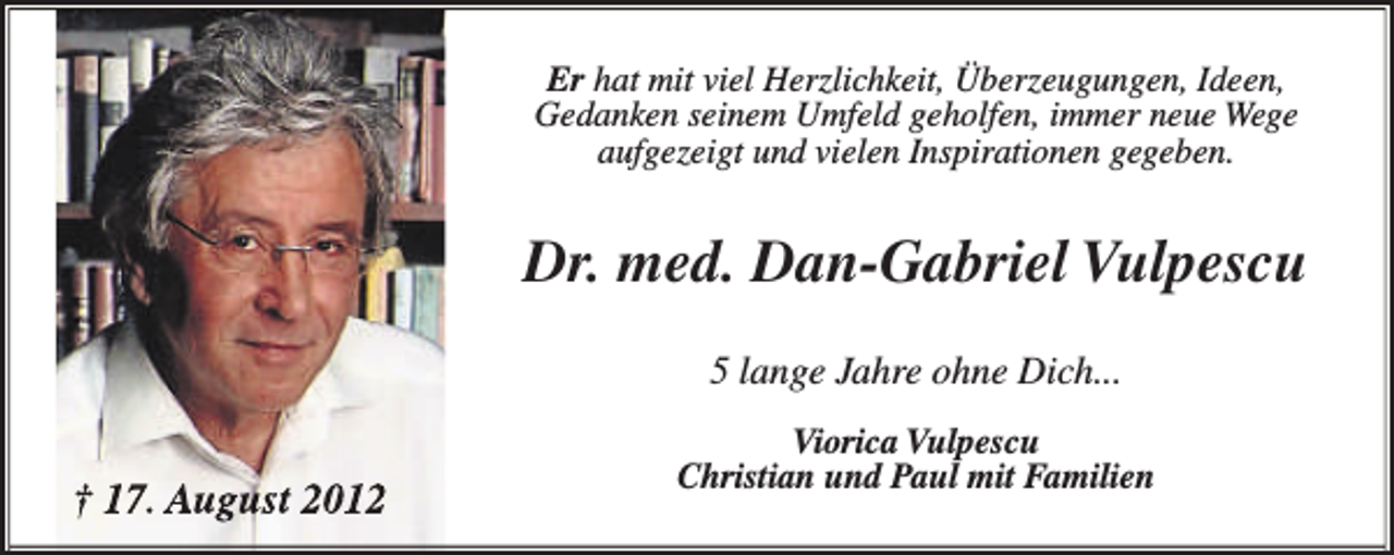 <p>Er hat mit viel Herzlichkeit, Überzeugungen, Ideen,<br />Gedanken seinem Umfeld geholfen, immer neue Wege<br />aufgezeigt und vielen Inspirationen gegeben.</p><p>Dr. med. Dan-Gabriel Vulpescu<br />5 lange Jahre ohne Dich...</p><p>† 17. August 2012</p><p>Viorica Vulpescu<br />Christian und Paul mit Familien</p>