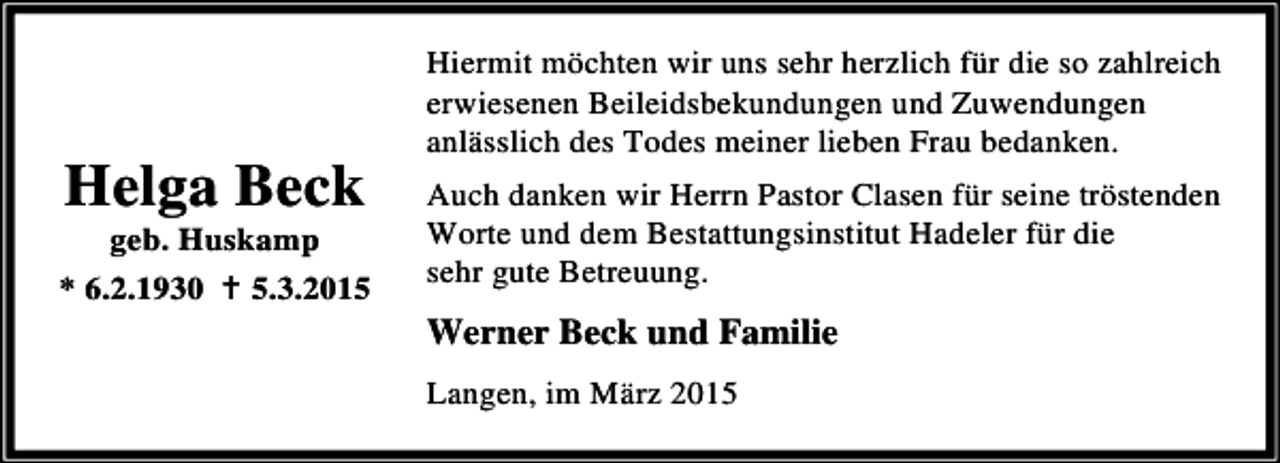 <p>Helga Beck</p><p>geb. Huskamp<br />* 6.2.1930 B 5.3.2015</p><p>Hiermit möchten wir uns sehr herzlich für die so zahlreich<br />erwiesenen Beileidsbekundungen und Zuwendungen<br />anlässlich des Todes meiner lieben Frau bedanken.<br />Auch danken wir Herrn Pastor Clasen für seine tröstenden<br />Worte und dem Bestattungsinstitut Hadeler für die<br />sehr gute Betreuung.</p><p>Werner Beck und Familie<br />Langen, im März 2015</p>
