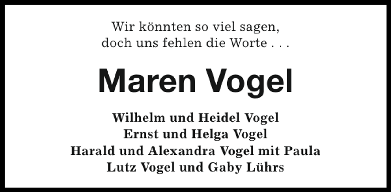 <p>Wir könnten so viel sagen,<br />doch uns fehlen die Worte . . .</p><p>Maren Vogel<br />Wilhelm und Heidel Vogel<br />Ernst und Helga Vogel<br />Harald und Alexandra Vogel mit Paula<br />Lutz Vogel und Gaby Lührs</p>