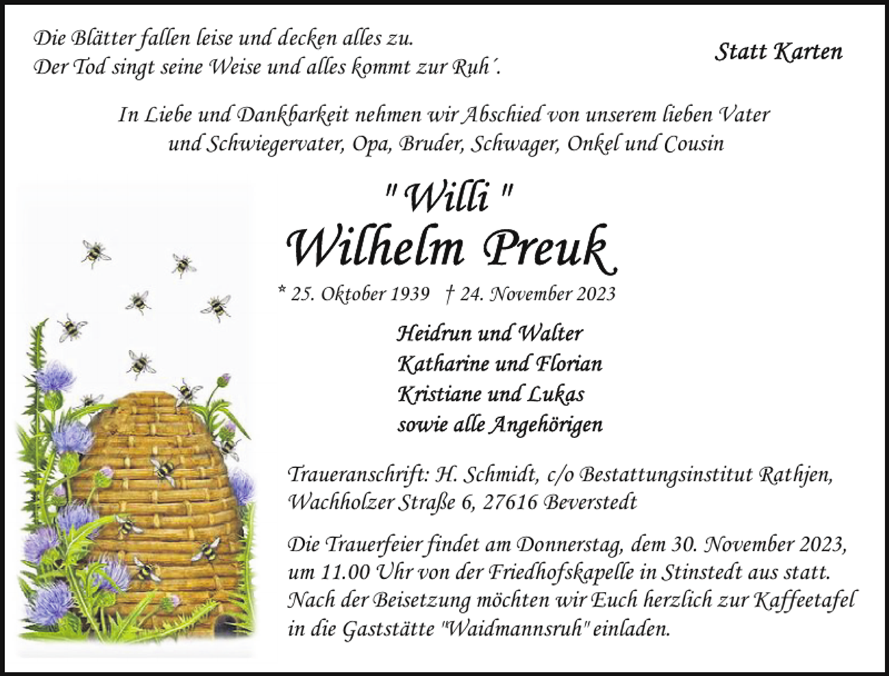 <p>Die Blätter fallen leise und decken alles zu.<br />Der Tod singt seine Weise und alles kommt zur Ruh´.<br />In Liebe und Dankbarkeit nehmen wir Abschied von unserem lieben Vater<br />und Schwiegervater, Opa, Bruder, Schwager, Onkel und Cousin</p><p>* 25. Oktober 1939 † 24. November 2023</p><p>Traueranschrift: H. Schmidt, c/o Bestattungsinstitut Rathjen,<br />Wachholzer Straße 6, 27616 Beverstedt<br />Die Trauerfeier findet am Donnerstag, dem 30. November 2023,<br />um 11.00 Uhr von der Friedhofskapelle in Stinstedt aus statt.<br />Nach der Beisetzung möchten wir Euch herzlich zur Kaffeetafel<br />in die Gaststätte "Waidmannsruh" einladen.</p>
