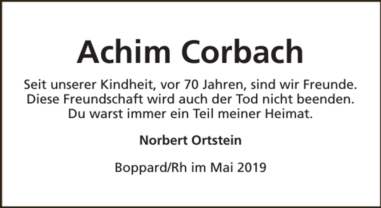 <p>Achim Corbach<br />Seit unserer Kindheit, vor 70 Jahren, sind wir Freunde.<br />Diese Freundschaft wird auch der Tod nicht beenden.<br />Du warst immer ein Teil meiner Heimat.<br />Norbert Ortstein<br />Boppard/Rh im Mai 2019</p>