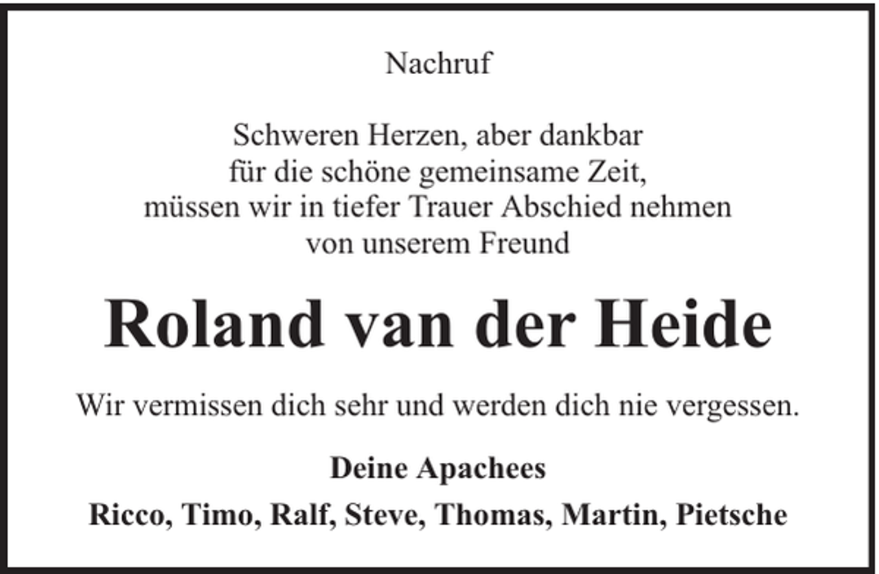 <p>Nachruf<br />Schweren Herzen, aber dankbar<br />für die schöne gemeinsame Zeit,<br />müssen wir in tiefer Trauer Abschied nehmen<br />von unserem Freund</p><p>Roland van der Heide<br />Wir vermissen dich sehr und werden dich nie vergessen.<br />Deine Apachees<br />Ricco, Timo, Ralf, Steve, Thomas, Martin, Pietsche</p>