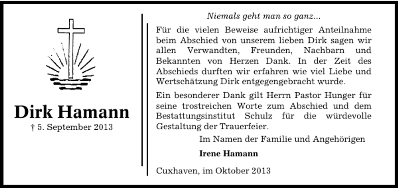 <p>Niemals geht man so ganz...<br />Für die vielen Beweise aufrichtiger Anteilnahme<br />beim Abschied von unserem lieben Dirk sagen wir<br />allen Verwandten, Freunden, Nachbarn und<br />Bekannten von Herzen Dank. In der Zeit des<br />Abschieds durften wir erfahren wie viel Liebe und<br />Wertschätzung Dirk entgegengebracht wurde.</p><p>Dirk Hamann<br />† 5. September 2013</p><p>Ein besonderer Dank gilt Herrn Pastor Hunger für<br />seine trostreichen Worte zum Abschied und dem<br />Bestattungsinstitut Schulz für die würdevolle<br />Gestaltung der Trauerfeier.<br />Im Namen der Familie und Angehörigen<br />Irene Hamann<br />Cuxhaven, im Oktober 2013</p>